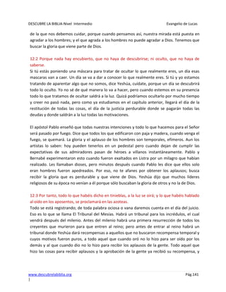 DESCUBRE LA BIBLIA-Nivel Intermedio Evangelio de Lucas
www.descubrelabiblia.org Pág.141
|
de la que nos debemos cuidar, porque cuando pensamos así, nuestra mirada está puesta en
agradar a los hombres; y el que agrada a los hombres no puede agradar a Dios. Tenemos que
buscar la gloria que viene parte de Dios.
12:2 Porque nada hay encubierto, que no haya de descubrirse; ni oculto, que no haya de
saberse.
Si tú estás poniendo una máscara para tratar de ocultar lo que realmente eres, un día esas
mascaras van a caer. Un día se va a dar a conocer lo que realmente eres. Si tú y yo estamos
tratando de aparentar algo que no somos, dice Yeshúa, cuídate, porque un día se descubrirá
todo lo oculto. Yo no sé de qué manera lo va a hacer, pero cuando estemos en su presencia
todo lo que tratamos de ocultar saldrá a la luz. Quizá podríamos ocultarlo por mucho tiempo
y creer no pasó nada, pero como ya estudiamos en el capítulo anterior, llegará el día de la
restitución de todas las cosas, el día de la justicia perdurable donde se pagarán todas las
deudas y donde saldrán a la luz todas las motivaciones.
El apóstol Pablo enseñó que todas nuestras intenciones y todo lo que hacemos para el Señor
será pasado por fuego. Dice que todos los que edificaron con paja y madera, cuando venga el
fuego, se quemará. La gloria y el aplauso de los hombres son temporales, efímeros. Aun los
artistas lo saben: hoy pueden tenerlos en un pedestal pero cuando dejan de cumplir las
expectativas de sus admiradores pasan de héroes a villanos instantáneamente. Pablo y
Bernabé experimentaron esto cuando fueron exaltados en Listra por un milagro que habían
realizado. Les llamaban dioses, pero minutos después cuando Pablo les dice que ellos solo
eran hombres fueron apedreados. Por eso, no te afanes por obtener los aplausos; busca
recibir la gloria que es perdurable y que viene de Dios. Yeshúa dijo que muchos líderes
religiosos de su época no venían a él porque sólo buscaban la gloria de otros y no la de Dios.
12:3 Por tanto, todo lo que habéis dicho en tinieblas, a la luz se oirá; y lo que habéis hablado
al oído en los aposentos, se proclamará en las azoteas.
Todo se está registrando; de toda palabra ociosa o vana daremos cuenta en el día del juicio.
Eso es lo que se llama El Tribunal del Mesías. Habrá un tribunal para los incrédulos, el cual
vendrá después del milenio. Antes del milenio habrá una primera resurrección de todos los
creyentes que murieron para que entren al reino; pero antes de entrar al reino habrá un
tribunal donde Yeshúa dará recompensas a aquellos que no buscaron recompensa temporal y
cuyos motivos fueron puros, a todo aquel que cuando oró no lo hizo para ser oído por los
demás y al que cuando dio no lo hizo para recibir los aplausos de la gente. Todo aquel que
hizo las cosas para recibir aplausos y la aprobación de la gente ya recibió su recompensa, y
 