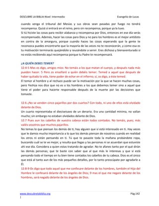 DESCUBRE LA BIBLIA-Nivel Intermedio Evangelio de Lucas
www.descubrelabiblia.org Pág.142
|
cuando venga el tribunal del Mesías y sus obras sean pasadas por fuego no tendrá
recompensa. Quizá sí entrará en el reino, pero sin recompensa, porque ya la tuvo.
Si tú hiciste las cosas para recibir alabanza y recompensa por Dios, entonces en ese día serás
recompensado. Además, hacer las cosas para Dios y no para los hombres es el mejor antídoto
en contra de la amargura, porque cuando haces las cosas esperando que la gente te
reconozca puedes encontrarte que la mayoría de las veces no te reconocerán, y como esa es
tu motivación terminarás quejándote y reusándote a servir. Eres dichoso y bienaventurado si
no estás recibiendo aquí recompensa porque tu Padre te recompensará.
¿A QUIÉN DEBES TEMER?
12:4-5 Mas os digo, amigos míos: No temáis a los que matan el cuerpo, y después nada más
pueden hacer. 5 Pero os enseñaré a quién debéis temer: Temed a aquel que después de
haber quitado la vida, tiene poder de echar en el infierno; sí, os digo, a éste temed.
El temor al hombre y al rechazo puede ser la motivación por la que se hacen muchas cosas,
pero Yeshúa nos dice que no es a los hombres a los que debemos temer sino a aquel que
tiene el poder para hacerte responsable después de la muerte por las decisiones que
tomaste.
12:6 ¿No se venden cinco pajarillos por dos cuartos? Con todo, ni uno de ellos está olvidado
delante de Dios.
Un cuarto representaba el dieciseisavo de un denario. Era una cantidad mínima, no valían
mucho; sin embargo no estaban olvidados delante de Dios.
12:7 Pues aun los cabellos de vuestra cabeza están todos contados. No temáis, pues; más
valéis vosotros que muchos pajarillos.
No temas lo que piensan los demás de ti; hay alguien que sí está interesado en ti. Hay veces
que le damos mucha importancia a lo que los demás piensan de nosotros cuando en realidad
los otros ni están pensando en ti. Tú que te pasaste toda la mañana probándote ropa,
buscando cuál se te ve mejor, y resulta que llegas y las personas ni se acuerdan que estuviste
ahí ese día. Considera a quien estas tratando de agradar. No te afanes tanto por el qué dirán
las demás personas; que te baste con saber que al que más le interesas y que sí está
pensando todo el tiempo en tu bien tiene contados los cabellos de tu cabeza. Dios es el único
que está al tanto aun de los más pequeños detalles, por lo tanto preocúpate por agradarle a
Él.
12:8-9 Os digo que todo aquel que me confesare delante de los hombres, también el Hijo del
Hombre le confesará delante de los ángeles de Dios; 9 mas el que me negare delante de los
hombres, será negado delante de los ángeles de Dios.
 