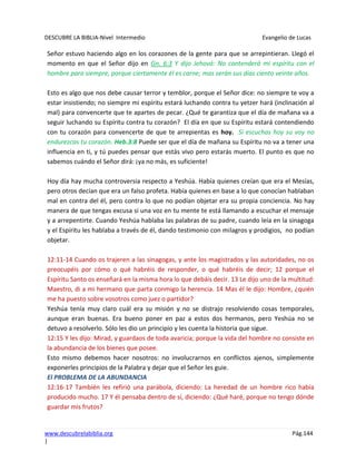 DESCUBRE LA BIBLIA-Nivel Intermedio Evangelio de Lucas
www.descubrelabiblia.org Pág.144
|
Señor estuvo haciendo algo en los corazones de la gente para que se arrepintieran. Llegó el
momento en que el Señor dijo en Gn. 6:3 Y dijo Jehová: No contenderá mi espíritu con el
hombre para siempre, porque ciertamente él es carne; mas serán sus días ciento veinte años.
Esto es algo que nos debe causar terror y temblor, porque el Señor dice: no siempre te voy a
estar insistiendo; no siempre mi espíritu estará luchando contra tu yetzer hará (inclinación al
mal) para convencerte que te apartes de pecar. ¿Qué te garantiza que el día de mañana va a
seguir luchando su Espíritu contra tu corazón? El día en que su Espíritu estará contendiendo
con tu corazón para convencerte de que te arrepientas es hoy. Si escuchas hoy su voy no
endurezcas tu corazón. Heb.3:8 Puede ser que el día de mañana su Espíritu no va a tener una
influencia en ti, y tú puedes pensar que estás vivo pero estarás muerto. El punto es que no
sabemos cuándo el Señor dirá: ¡ya no más, es suficiente!
Hoy día hay mucha controversia respecto a Yeshúa. Había quienes creían que era el Mesías,
pero otros decían que era un falso profeta. Había quienes en base a lo que conocían hablaban
mal en contra del él, pero contra lo que no podían objetar era su propia conciencia. No hay
manera de que tengas excusa si una voz en tu mente te está llamando a escuchar el mensaje
y a arrepentirte. Cuando Yeshúa hablaba las palabras de su padre, cuando leía en la sinagoga
y el Espíritu les hablaba a través de él, dando testimonio con milagros y prodigios, no podían
objetar.
12:11-14 Cuando os trajeren a las sinagogas, y ante los magistrados y las autoridades, no os
preocupéis por cómo o qué habréis de responder, o qué habréis de decir; 12 porque el
Espíritu Santo os enseñará en la misma hora lo que debáis decir. 13 Le dijo uno de la multitud:
Maestro, di a mi hermano que parta conmigo la herencia. 14 Mas él le dijo: Hombre, ¿quién
me ha puesto sobre vosotros como juez o partidor?
Yeshúa tenía muy claro cuál era su misión y no se distrajo resolviendo cosas temporales,
aunque eran buenas. Era bueno poner en paz a estos dos hermanos, pero Yeshúa no se
detuvo a resolverlo. Sólo les dio un principio y les cuenta la historia que sigue.
12:15 Y les dijo: Mirad, y guardaos de toda avaricia; porque la vida del hombre no consiste en
la abundancia de los bienes que posee.
Esto mismo debemos hacer nosotros: no involucrarnos en conflictos ajenos, simplemente
exponerles principios de la Palabra y dejar que el Señor les guie.
El PROBLEMA DE LA ABUNDANCIA
12:16-17 También les refirió una parábola, diciendo: La heredad de un hombre rico había
producido mucho. 17 Y él pensaba dentro de sí, diciendo: ¿Qué haré, porque no tengo dónde
guardar mis frutos?
 