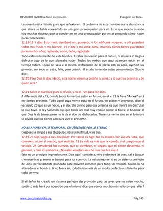 DESCUBRE LA BIBLIA-Nivel Intermedio Evangelio de Lucas
www.descubrelabiblia.org Pág.145
|
Les cuenta esta historia para que reflexionen. El problema de este hombre era la abundancia
que ahora se había convertido en una gran preocupación para él. Es lo que sucede cuando
hay muchas riquezas que se convierten en una preocupación por estar pensando cómo hacer
para conservarlas.
12:18-19 Y dijo: Esto haré: derribaré mis graneros, y los edificaré mayores, y allí guardaré
todos mis frutos y mis bienes; 19 y diré a mi alma: Alma, muchos bienes tienes guardados
para muchos años; repósate, come, bebe, regocíjate.
Todo está en la mente de este hombre. Estaba planeando para el futuro, ni siquiera lo llegó a
disfrutar algo de lo que planeaba hacer. Todos los verbos que aquí aparecen están en el
tiempo futuro. Quizá se veía a si mismo disfrutando de la playa con su coco, oyendo las
gaviotas, mirando un yate, feliz; pero cuando él estaba teniendo estos pensamientos Dios le
dijo:
12:20 Pero Dios le dijo: Necio, esta noche vienen a pedirte tu alma; y lo que has provisto, ¿de
quién será?
12:21 Así es el que hace para sí tesoro, y no es rico para con Dios.
A diferencia del v.19, donde todos los verbos están en futuro, en el v. 21 la frase “Así es” está
en tiempo presente. Todo aquel cuya mente está en el futuro, en planes y proyectos, dice el
versículo 20 que es un necio, y el decreto divino para esa persona es que morirá sin disfrutar
lo que tuvo. El rey Salomón dijo que había un mal muy común sobre la tierra: el hombre al
que Dios le da bienes pero no le da el don de disfrutarlos. Tiene su mente sólo en el futuro y
se olvida que los bienes son para vivir el presente.
NO SE AFANEN EN LO TEMPORAL, ESFUÉRCENSE POR LO ETERNO
Después se dirigió a sus discípulos, no a la multitud, y les dijo.
12:22-23 Dijo luego a sus discípulos: Por tanto os digo: No os afanéis por vuestra vida, qué
comeréis; ni por el cuerpo, qué vestiréis. 23 La vida es más que la comida, y el cuerpo que el
vestido. 24 Considerad los cuervos, que ni siembran, ni siegan; que ni tienen despensa, ni
granero, y Dios los alimenta. ¿No valéis vosotros mucho más que las aves?
Este es un principio impresionante. Dice aquí: considera, mira y observa las aves, sal a buscar
si encuentras graneros o bancos para los cuervos. La naturaleza en si es un sistema perfecto
de Dios, perfectamente planeado para proveer alimento para todo ser viviente. Quien lo ha
alterado es el hombre. Si no fuera así, todo funcionaría de un modo perfecto y suficiente para
todo ser vivo.
Si el Señor ha creado un sistema perfecto de provisión para las aves que no valen mucho,
¿cuánto más hará por nosotros que el mismo dice que somos mucho más valiosos que ellas?
 