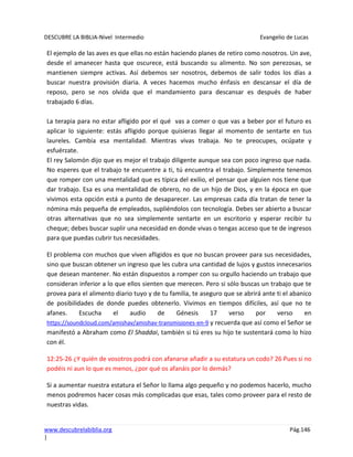 DESCUBRE LA BIBLIA-Nivel Intermedio Evangelio de Lucas
www.descubrelabiblia.org Pág.146
|
El ejemplo de las aves es que ellas no están haciendo planes de retiro como nosotros. Un ave,
desde el amanecer hasta que oscurece, está buscando su alimento. No son perezosas, se
mantienen siempre activas. Así debemos ser nosotros, debemos de salir todos los días a
buscar nuestra provisión diaria. A veces hacemos mucho énfasis en descansar el día de
reposo, pero se nos olvida que el mandamiento para descansar es después de haber
trabajado 6 días.
La terapia para no estar afligido por el qué vas a comer o que vas a beber por el futuro es
aplicar lo siguiente: estás afligido porque quisieras llegar al momento de sentarte en tus
laureles. Cambia esa mentalidad. Mientras vivas trabaja. No te preocupes, ocúpate y
esfuérzate.
El rey Salomón dijo que es mejor el trabajo diligente aunque sea con poco ingreso que nada.
No esperes que el trabajo te encuentre a ti, tú encuentra el trabajo. Simplemente tenemos
que romper con una mentalidad que es típica del exilio, el pensar que alguien nos tiene que
dar trabajo. Esa es una mentalidad de obrero, no de un hijo de Dios, y en la época en que
vivimos esta opción está a punto de desaparecer. Las empresas cada día tratan de tener la
nómina más pequeña de empleados, supliéndolos con tecnología. Debes ser abierto a buscar
otras alternativas que no sea simplemente sentarte en un escritorio y esperar recibir tu
cheque; debes buscar suplir una necesidad en donde vivas o tengas acceso que te de ingresos
para que puedas cubrir tus necesidades.
El problema con muchos que viven afligidos es que no buscan proveer para sus necesidades,
sino que buscan obtener un ingreso que les cubra una cantidad de lujos y gustos innecesarios
que desean mantener. No están dispuestos a romper con su orgullo haciendo un trabajo que
consideran inferior a lo que ellos sienten que merecen. Pero si sólo buscas un trabajo que te
provea para el alimento diario tuyo y de tu familia, te aseguro que se abrirá ante ti el abanico
de posibilidades de donde puedes obtenerlo. Vivimos en tiempos difíciles, así que no te
afanes. Escucha el audio de Génesis 17 verso por verso en
https://soundcloud.com/amishav/amishav-transmisiones-en-9 y recuerda que así como el Señor se
manifestó a Abraham como El Shaddai, también si tú eres su hijo te sustentará como lo hizo
con él.
12:25-26 ¿Y quién de vosotros podrá con afanarse añadir a su estatura un codo? 26 Pues si no
podéis ni aun lo que es menos, ¿por qué os afanáis por lo demás?
Si a aumentar nuestra estatura el Señor lo llama algo pequeño y no podemos hacerlo, mucho
menos podremos hacer cosas más complicadas que esas, tales como proveer para el resto de
nuestras vidas.
 