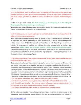 DESCUBRE LA BIBLIA-Nivel Intermedio Evangelio de Lucas
www.descubrelabiblia.org Pág.147
|
12:27-28 Considerad los lirios, cómo crecen; no trabajan, ni hilan; mas os digo, que ni aun
Salomón con toda su gloria se vistió como uno de ellos. 28 Y si así viste Dios la hierba que hoy
está en el campo, y mañana es echada al horno, ¿cuánto más a vosotros, hombres de poca
fe?
Confía en lo que está escrito, Sal 37:25 Joven fui, y he envejecido, Y no he visto justo
desamparado, Ni su descendencia que mendigue pan.
No sólo dice que proveerá para el justo, sino también para su descendencia. Ni aun por eso te
afanes, el Señor se encargará hasta de tu descendencia.
12:29 Vosotros, pues, no os preocupéis por lo que habéis de comer, ni por lo que habéis de
beber, ni estéis en ansiosa inquietud.
No os preocupes, no estés pensando antes de tiempo, ocúpate, trabaja cada día fielmente, no
te preocupes por comida o bebida y no estéis en ansiedad. El mal de nuestro tiempo es el
estrés, todo a causa del bombardeo de la publicidad que te está diciendo que necesitas un
montón de cosas que en realidad son inútiles. Sin embargo, ¿qué dice la Escritura que
necesitamos? 1Tim. 6:8 Así que, teniendo sustento y abrigo, estemos contentos con esto.
Teniendo sustento y abrigo es suficiente, pero como la publicidad te está bombardeando con
tantas ofertas que te hacen creer que necesitas algo empiezas a preocuparte porque no las
tienes y terminas endeudado y afligido.
12:30 Porque todas estas cosas buscan las gentes del mundo; pero vuestro Padre sabe que
tenéis necesidad de estas cosas.
¡Esto está precioso! Los gentiles y los extranjeros, los que no están en pacto con Dios, son los
que buscan estas cosas, pero tu padre sabe que tú tienes necesidad de ellas. En Génesis 17
estudiamos que el Señor dijo que si tú cumples su pacto Él será tu Elohim. Elohim significa tu
fuerza y tu poder. En nosotros no hay fuerza ni poder para hacer las cosas más mínimas; no
hay poder ni siquiera para aumentarnos la estatura o proveernos para el mañana, pero Él es
El Shaddai, el Todopoderoso. Sólo nos pide entrar en pacto con Él. Entonces, el dueño del oro
y la plata se convierte en nuestro Elohim. No hay ningún problema, y esto es lo dice el ver. 31
12:31 Mas buscad el reino de Dios, y todas estas cosas os serán añadidas.
12:32 No temáis, manada pequeña, porque a vuestro Padre le ha placido daros el reino.
12:33 Vended lo que poseéis, y dad limosna; haceos bolsas que no se envejezcan, tesoro en
los cielos que no se agote, donde ladrón no llega, ni polilla destruye.
12:34 Porque donde está vuestro tesoro, allí estará también vuestro corazón.
No hay vida más relajada, y tranquila que no tener cosas materiales en este mundo en las
cuales estar poniendo tu esperanza y confianza. Ten una actitud de turista por este mundo, tu
 