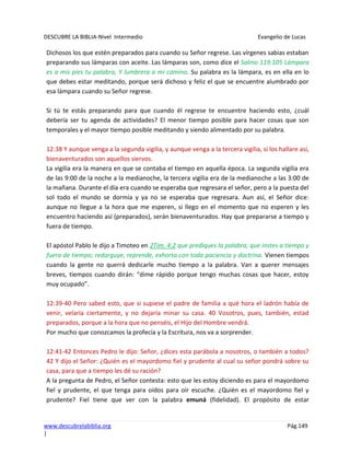 DESCUBRE LA BIBLIA-Nivel Intermedio Evangelio de Lucas
www.descubrelabiblia.org Pág.149
|
Dichosos los que estén preparados para cuando su Señor regrese. Las vírgenes sabias estaban
preparando sus lámparas con aceite. Las lámparas son, como dice el Salmo 119:105 Lámpara
es a mis pies tu palabra, Y lumbrera a mi camino. Su palabra es la lámpara, es en ella en lo
que debes estar meditando, porque será dichoso y feliz el que se encuentre alumbrado por
esa lámpara cuando su Señor regrese.
Si tú te estás preparando para que cuando él regrese te encuentre haciendo esto, ¿cuál
debería ser tu agenda de actividades? El menor tiempo posible para hacer cosas que son
temporales y el mayor tiempo posible meditando y siendo alimentado por su palabra.
12:38 Y aunque venga a la segunda vigilia, y aunque venga a la tercera vigilia, si los hallare así,
bienaventurados son aquellos siervos.
La vigilia era la manera en que se contaba el tiempo en aquella época. La segunda vigilia era
de las 9:00 de la noche a la medianoche, la tercera vigilia era de la medianoche a las 3:00 de
la mañana. Durante el día era cuando se esperaba que regresara el señor, pero a la puesta del
sol todo el mundo se dormía y ya no se esperaba que regresara. Aun así, el Señor dice:
aunque no llegue a la hora que me esperen, si llego en el momento que no esperen y les
encuentro haciendo así (preparados), serán bienaventurados. Hay que prepararse a tiempo y
fuera de tiempo.
El apóstol Pablo le dijo a Timoteo en 2Tim. 4:2 que prediques la palabra; que instes a tiempo y
fuera de tiempo; redarguye, reprende, exhorta con toda paciencia y doctrina. Vienen tiempos
cuando la gente no querrá dedicarle mucho tiempo a la palabra. Van a querer mensajes
breves, tiempos cuando dirán: “dime rápido porque tengo muchas cosas que hacer, estoy
muy ocupado”.
12:39-40 Pero sabed esto, que si supiese el padre de familia a qué hora el ladrón había de
venir, velaría ciertamente, y no dejaría minar su casa. 40 Vosotros, pues, también, estad
preparados, porque a la hora que no penséis, el Hijo del Hombre vendrá.
Por mucho que conozcamos la profecía y la Escritura, nos va a sorprender.
12:41-42 Entonces Pedro le dijo: Señor, ¿dices esta parábola a nosotros, o también a todos?
42 Y dijo el Señor: ¿Quién es el mayordomo fiel y prudente al cual su señor pondrá sobre su
casa, para que a tiempo les dé su ración?
A la pregunta de Pedro, el Señor contesta: esto que les estoy diciendo es para el mayordomo
fiel y prudente, el que tenga para oídos para oír escuche. ¿Quién es el mayordomo fiel y
prudente? Fiel tiene que ver con la palabra emuná (fidelidad). El propósito de estar
 