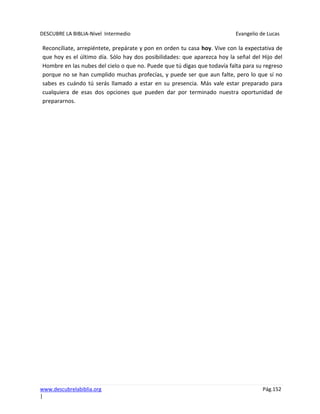 DESCUBRE LA BIBLIA-Nivel Intermedio Evangelio de Lucas
www.descubrelabiblia.org Pág.152
|
Reconcíliate, arrepiéntete, prepárate y pon en orden tu casa hoy. Vive con la expectativa de
que hoy es el último día. Sólo hay dos posibilidades: que aparezca hoy la señal del Hijo del
Hombre en las nubes del cielo o que no. Puede que tú digas que todavía falta para su regreso
porque no se han cumplido muchas profecías, y puede ser que aun falte, pero lo que sí no
sabes es cuándo tú serás llamado a estar en su presencia. Más vale estar preparado para
cualquiera de esas dos opciones que pueden dar por terminado nuestra oportunidad de
prepararnos.
 