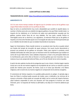 DESCUBRE LA BIBLIA-Nivel Intermedio Evangelio de Lucas
www.descubrelabiblia.org Pág.153
|
LUCAS CAPÍTULO 13 (RVR-1960)
TRANSCRIPCIÓN DEL AUDIO: https://soundcloud.com/amishav/13-lucas-13-arrepientete-tu
ARREPIÉNTETE TÚ
13:1 En este mismo tiempo estaban allí algunos que le contaban acerca de los galileos cuya
sangre Pilato había mezclado con los sacrificios de ellos.
Aquí se narra un acontecimiento muy cruel y despiadado que sucedió en aquella época. Le
cuentan a Yeshúa acerca de una rebelión de algunos galileos a los que Pilato mandó matar. La
mayoría de las rebeliones en el territorio de Judea eran generalmente causadas por los
galileos, quienes tenían fama de ser muy rebeldes. Por esa razón, cuando Yeshúa es
interrogado acerca de su doctrina y sus seguidores, al enterarse Pilato que es de galilea se
inquieta y lo envía ante Herodes (quien era el encargado de todo ese territorio) pensando que
es un rebelde más de todos los que se estaban levantando en esa época.
Según los historiadores, Pilato mandó construir un acueducto (aún hoy día se puede visitar)
con fondos del templo de Jerusalén de aquel entonces. Eso causó mucho descontento y
provocó una protesta de los galileos en Jerusalén. Pilato, para reprimir la protesta, envió
soldados disfrazados de civiles para que se mezclaran entre los manifestantes que estaban en
contra de lo que había hecho. Estos soldados empezaron a matar a los principales líderes de
la manifestación, pero entre ellos se llevaron a muchos galileos que eran inocentes. Fue una
matanza muy cruel, propio del estilo de Pilato, con el fin de infundir terror entre el pueblo.
A partir de este capítulo muchas de las preguntas que le van a hacer a Yeshúa (según reporta
Lucas) van a ser de una manera negativa con el propósito de ver cuál es su reacción y que les
pueda dar motivos para acusarle. De hecho, Lucas es el único que describe a los líderes
religiosos y de la nación de una manera negativa en comparación de los demás evangelios.
El comentario de Yeshúa respecto a lo sucedido podía ponerlo en peligro. Si opinaba algo a
favor de Pilato la multitud podía acusarlo de traidor, pero si defendía a las víctimas de la
masacre criticando a Pilato podía ser acusado de hablar mal en contra del Imperio Romano.
¿Qué hubieras respondido tú ante una situación así? Esta pregunta la hicieron con mala
intención, pero la respuesta de Yeshúa es admirable y nos deja ver el nivel de sabiduría que
tenía.
 