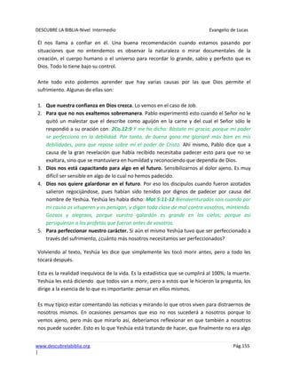 DESCUBRE LA BIBLIA-Nivel Intermedio Evangelio de Lucas
www.descubrelabiblia.org Pág.155
|
Él nos llama a confiar en él. Una buena recomendación cuando estamos pasando por
situaciones que no entendemos es observar la naturaleza o mirar documentales de la
creación, el cuerpo humano o el universo para recordar lo grande, sabio y perfecto que es
Dios. Todo lo tiene bajo su control.
Ante todo esto podemos aprender que hay varias causas por las que Dios permite el
sufrimiento. Algunas de ellas son:
1. Que nuestra confianza en Dios crezca. Lo vemos en el caso de Job.
2. Para que no nos exaltemos sobremanera. Pablo experimentó esto cuando el Señor no le
quitó un malestar que el describe como aguijón en la carne y del cual el Señor sólo le
respondió a su oración con: 2Co.12:9 Y me ha dicho: Bástate mi gracia; porque mi poder
se perfecciona en la debilidad. Por tanto, de buena gana me gloriaré más bien en mis
debilidades, para que repose sobre mí el poder de Cristo. Ahí mismo, Pablo dice que a
causa de la gran revelación que había recibido necesitaba padecer esto para que no se
exaltara, sino que se mantuviera en humildad y reconociendo que dependía de Dios.
3. Dios nos está capacitando para algo en el futuro. Sensibilizarnos al dolor ajeno. Es muy
difícil ser sensible en algo de lo cual no hemos padecido.
4. Dios nos quiere galardonar en el futuro. Por eso los discípulos cuando fueron azotados
salieron regocijándose, pues habían sido tenidos por dignos de padecer por causa del
nombre de Yeshúa. Yeshúa les había dicho: Mat 5:11-12 Bienaventurados sois cuando por
mi causa os vituperen y os persigan, y digan toda clase de mal contra vosotros, mintiendo.
Gozaos y alegraos, porque vuestro galardón es grande en los cielos; porque así
persiguieron a los profetas que fueron antes de vosotros.
5. Para perfeccionar nuestro carácter. Si aún el mismo Yeshúa tuvo que ser perfeccionado a
través del sufrimiento, ¿cuánto más nosotros necesitamos ser perfeccionados?
Volviendo al texto, Yeshúa les dice que simplemente les tocó morir antes, pero a todo les
tocará después.
Esta es la realidad inequívoca de la vida. Es la estadística que se cumplirá al 100%; la muerte.
Yeshúa les está diciendo que todos van a morir, pero a estos que le hicieron la pregunta, los
dirige a la esencia de lo que es importante: pensar en ellos mismos.
Es muy típico estar comentando las noticias y mirando lo que otros viven para distraernos de
nosotros mismos. En ocasiones pensamos que eso no nos sucederá a nosotros porque lo
vemos ajeno, pero más que mirarlo así, deberíamos reflexionar en que también a nosotros
nos puede suceder. Esto es lo que Yeshúa está tratando de hacer, que finalmente no era algo
 