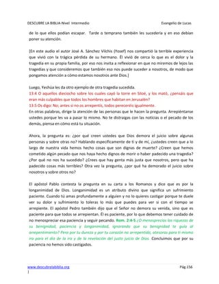 DESCUBRE LA BIBLIA-Nivel Intermedio Evangelio de Lucas
www.descubrelabiblia.org Pág.156
|
de lo que ellos podían escapar. Tarde o temprano también les sucedería y en eso debían
poner su atención.
[En este audio el autor José A. Sánchez Vilchis (Yosef) nos compartió la terrible experiencia
que vivió con la trágica pérdida de su hermano. Él vivió de cerca lo que es el dolor y la
tragedia en su propia familia, por eso nos invita a reflexionar en que no miremos de lejos las
tragedias y que consideremos que también eso nos puede suceder a nosotros, de modo que
pongamos atención a cómo estamos nosotros ante Dios.]
Luego, Yeshúa les da otro ejemplo de otra tragedia sucedida.
13:4 O aquellos dieciocho sobre los cuales cayó la torre en Siloé, y los mató, ¿pensáis que
eran más culpables que todos los hombres que habitan en Jerusalén?
13:5 Os digo: No; antes si no os arrepentís, todos pereceréis igualmente.
En otras palabras, dirige la atención de las personas que le hacen la pregunta. Arrepiéntanse
ustedes porque les va a pasar lo mismo. No te distraigas con las noticias o el pecado de los
demás, piensa en cómo está tu situación.
Ahora, la pregunta es: ¿por qué creen ustedes que Dios demora el juicio sobre algunas
personas y sobre otras no? Hablando específicamente de ti y de mí, ¿ustedes creen que a lo
largo de nuestra vida hemos hecho cosas que son dignas de muerte? ¿Creen que hemos
cometido algún pecado que nos haya hecho dignos de morir o haber padecido una tragedia?
¿Por qué no nos ha sucedido? ¿Crees que hay genta más justa que nosotros, pero que ha
padecido cosas más terribles? Otra vez la pregunta, ¿por qué ha demorado el juicio sobre
nosotros y sobre otros no?
El apóstol Pablo contesta la pregunta en su carta a los Romanos y dice que es por la
longanimidad de Dios. Longanimidad es un atributo divino que significa un sufrimiento
paciente. Cuando tú amas profundamente a alguien y no lo quieres castigar porque te duele
ver su dolor y sufrimiento lo toleras lo más que puedes para ver si con el tiempo se
arrepiente. El apóstol Pedro también dijo que el Señor no demora su venida, sino que es
paciente para que todos se arrepientan. Él es paciente, por lo que debemos tener cuidado de
no menospreciar esa paciencia y seguir pecando. Rom. 2:4-5 ¿O menosprecias las riquezas de
su benignidad, paciencia y longanimidad, ignorando que su benignidad te guía al
arrepentimiento? Pero por tu dureza y por tu corazón no arrepentido, atesoras para ti mismo
ira para el día de la ira y de la revelación del justo juicio de Dios. Concluimos que por su
paciencia no hemos sido castigados.
 