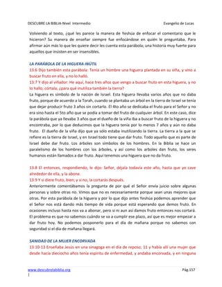 DESCUBRE LA BIBLIA-Nivel Intermedio Evangelio de Lucas
www.descubrelabiblia.org Pág.157
|
Volviendo al texto, ¿qué les parece la manera de Yeshúa de enfocar el comentario que le
hicieron? Su manera de enseñar siempre fue enfocándose en quién le preguntaba. Para
afirmar aún más lo que les quiere decir les cuenta esta parábola; una historia muy fuerte para
aquellos que insisten en ser insensibles.
LA PARÁBOLA DE LA HIGUERA INÚTIL
13:6 Dijo también esta parábola: Tenía un hombre una higuera plantada en su viña, y vino a
buscar fruto en ella, y no lo halló.
13:7 Y dijo al viñador: He aquí, hace tres años que vengo a buscar fruto en esta higuera, y no
lo hallo; córtala; ¿para qué inutiliza también la tierra?
La higuera es símbolo de la nación de Israel. Esta higuera llevaba varios años que no daba
fruto, porque de acuerdo a la Torah, cuando se plantaba un árbol en la tierra de Israel se tenía
que dejar producir fruto 3 años sin cortarlo. El 4to año se dedicaba el fruto para el Señor y no
era sino hasta el 5to año que se podía a tomar del fruto de cualquier árbol. En este caso, dice
la parábola que ya llevaba 3 años que el dueño de la viña iba a buscar fruto de la higuera y no
encontraba, por lo que deducimos que la higuera tenía por lo menos 7 años y aún no daba
fruto. El dueño de la viña dijo que ya sólo estaba inutilizando la tierra. La tierra a la que se
refiere es la tierra de Israel, y en Israel todo tiene que dar fruto. Todo aquello que es parte de
Israel debe dar fruto. Los árboles son símbolos de los hombres. En la Biblia se hace un
paralelismo de los hombres con los árboles, y así como los arboles dan fruto, los seres
humanos están llamados a dar fruto. Aquí tenemos una higuera que no da fruto.
13:8 El entonces, respondiendo, le dijo: Señor, déjala todavía este año, hasta que yo cave
alrededor de ella, y la abone.
13:9 Y si diere fruto, bien; y si no, la cortarás después.
Anteriormente comentábamos la pregunta de por qué el Señor envía juicio sobre algunas
personas y sobre otras no. Vimos que no es necesariamente porque sean unas mejores que
otras. Por esta parábola de la higuera y por lo que dijo antes Yeshúa podemos aprender que
el Señor nos está dando más tiempo de vida porque está esperando que demos fruto. En
ocasiones incluso hasta nos va a abonar, pero si ni aun así damos fruto entonces nos cortará.
El problema es que no sabemos cuándo se va a cumplir ese plazo, así que es mejor empezar a
dar fruto hoy. No podemos posponerlo para el día de mañana porque no sabemos con
seguridad si el día de mañana llegará.
SANIDAD DE LA MUJER ENCORVADA
13:10-13 Enseñaba Jesús en una sinagoga en el día de reposo; 11 y había allí una mujer que
desde hacía dieciocho años tenía espíritu de enfermedad, y andaba encorvada, y en ninguna
 