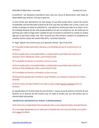 DESCUBRE LA BIBLIA-Nivel Intermedio Evangelio de Lucas
www.descubrelabiblia.org Pág.16 |
lo prefieres? Los discípulos entendieron esto y por eso nunca se desanimaron ante todas las
adversidades que vivieron, sino que se gozaron.
La otra lección que aprendemos de este pasaje, es que Dios puede obrar a pesar de nuestra
incredulidad, esto derriba toda la doctrina de la fe; que dice que debes orar y creer, y que si no
recibes es porque no tienes la suficiente fe; esta doctrina enseña que todo es en base a la fe.
Sin embargo después de leer este pasaje podemos ver que no siempre es así, de modo que no
permitas que nadie te haga sentir culpable de que no tuviste la suficiente fe cuando no recibas
algo por lo que hayas orado, más bien recuerda que Dios siempre cumplirá sus propósitos en
nosotros incluso a pesar de nuestra falta de fe; recuerda a Zacarías.
El ángel Gabriel fue el mismo que se le apareció a Daniel. Dan. 8:16 y 9:21
21 Y el pueblo estaba esperando a Zacarías, y se extrañaba de que él se demorase en el
santuario.
22 Pero cuando salió, no les podía hablar; y comprendieron que había visto visión en el
santuario. Él les hablaba por señas, y permaneció mudo.
23 Y cumplidos los días de su ministerio, se fue a su casa.
22 Pero cuando salió, no les podía hablar; y comprendieron que había visto visión en el
santuario. Él les hablaba por señas, y permaneció mudo.
23 Y cumplidos los días de su ministerio, se fue a su casa.
24 Después de aquellos días concibió su mujer Elisabet, y se recluyó en casa por cinco meses,
diciendo:
25 Así ha hecho conmigo el Señor en los días en que se dignó quitar mi afrenta entre los
hombres.
En aquella época el no tener hijos era una afrenta e incluso causa de divorcio; el hecho de que
Zacarías no se divorció de ella muestra que sin duda la amaba, por eso ella declara que su
afrenta había sido quitada.
ANUNCIO DEL NACIMIENTO DE YESHÚA A MIRIAM (MARIA)
26 Al sexto mes el ángel Gabriel fue enviado por Dios a una ciudad de Galilea, llamada Nazaret,
27 a una virgen desposada con un varón que se llamaba José, de la casa de David; y el nombre
de la virgen era María.
 
