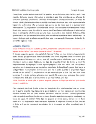 DESCUBRE LA BIBLIA-Nivel Intermedio Evangelio de Lucas
www.descubrelabiblia.org Pág.160
|
En capítulos previos Yeshúa interpretó la levadura a sus discípulos como la hipocresía. Tres
medidas de harina es una referencia a la ofrenda de paz. Esta ofrenda era una ofrenda de
comunión con Dios, una manera simbólica de representar una reconciliación y un deseo de
intimar con él. Obviamente estaba prohibido que llevara levadura, pues esta representaba la
hipocresía. La levadura infla y muestra algo que no es, de modo que si tú quieres tener
intimidad con Él (Dios) debes ir con sinceridad, porque Dios solo tiene intimidad con los rectos
de corazón que con toda sinceridad le buscan. Aquí Yeshúa está diciendo que el reino de los
cielos es semejante a la levadura que una mujer escondió en tres medidas de harina. Dios
quiso hacer la paz y traer la reconciliación, pero del lado del hombre se metió la hipocresía. La
hipocresía leudó toda la religión, convirtiéndola toda en una grande hipocresía y tratando de
aparentar algo que no es.
LA PUERTA ANGOSTA
13:22-23 Pasaba Jesús por ciudades y aldeas, enseñando, y encaminándose a Jerusalén. 23 Y
alguien le dijo: Señor, ¿son pocos los que se salvan? Y él les dijo:
El tipo de preguntas que en este capítulo le hacen a Yeshúa son muy similares. Seguramente
les ha pasado que personas se acercan a ustedes y les hacen preguntas sobre situaciones que
supuestamente les ocurren a otros; pero tú inmediatamente disciernes que es de ellos
mismos de quienes están hablando. Ese tipo de preguntas tratan de desviar y evadir la
responsabilidad. Por ejemplo, cuando alguien pregunta: ¿qué va a hacer Dios con aquellos
que viven en el Amazonas y que nunca han escuchado de la palabra? ¿Acaso Dios los va a
castigar? Estos razonamientos insinúan que Dios no es justo. Cuando te pregunten: “¿qué
pasará con los otros?” La respuesta es: no te preocupes por lo que Dios hará con otras
personas, Él es justo, perfecto y les ama más que tú. Tú no eres más justo que Dios, mejor
vamos a hablar de ti. Esto es precisamente lo que hizo Yeshúa, y les dijo:
13:24 Esforzaos a entrar por la puerta angosta; porque os digo que muchos procurarán
entrar, y no podrán.
Ellos estaban tratando de desviar la atención. Yeshúa les dice: ustedes esfuércense por entrar
por la puerta angosta. Hay algo para lo que sí debemos ser muy egoístas: en examinarnos
nosotros mismos para ver cómo estamos en nuestra relación con Dios. Tenemos prohibido
estar mirando lo que hacen los demás en busca de pajas; examinemos nuestra propia vida en
busca de vigas. El apóstol Pablo dijo: no juzgues al siervo ajeno, porque no es tuyo
(Rom.14:4). Tú no puedes ir a casa de otro a reprender al empleado o siervo de otro. Dios es
el Señor y el que se encarga de sus siervos. No te preocupes por ellos, preocúpate por ti
mismo.
 