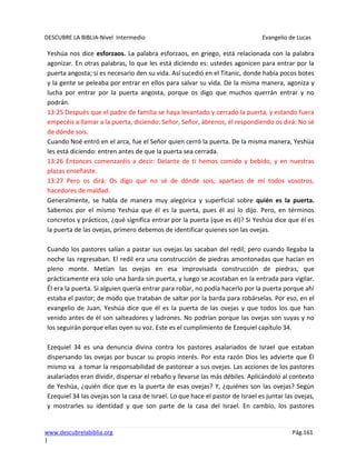 DESCUBRE LA BIBLIA-Nivel Intermedio Evangelio de Lucas
www.descubrelabiblia.org Pág.161
|
Yeshúa nos dice esforzaos. La palabra esforzaos, en griego, está relacionada con la palabra
agonizar. En otras palabras, lo que les está diciendo es: ustedes agonicen para entrar por la
puerta angosta; si es necesario den su vida. Así sucedió en el Titanic, donde había pocos botes
y la gente se peleaba por entrar en ellos para salvar su vida. De la misma manera, agoniza y
lucha por entrar por la puerta angosta, porque os digo que muchos querrán entrar y no
podrán.
13:25 Después que el padre de familia se haya levantado y cerrado la puerta, y estando fuera
empecéis a llamar a la puerta, diciendo: Señor, Señor, ábrenos, él respondiendo os dirá: No sé
de dónde sois.
Cuando Noé entró en el arca, fue el Señor quien cerró la puerta. De la misma manera, Yeshúa
les está diciendo: entren antes de que la puerta sea cerrada.
13:26 Entonces comenzaréis a decir: Delante de ti hemos comido y bebido, y en nuestras
plazas enseñaste.
13:27 Pero os dirá: Os digo que no sé de dónde sois; apartaos de mí todos vosotros,
hacedores de maldad.
Generalmente, se habla de manera muy alegórica y superficial sobre quién es la puerta.
Sabemos por el mismo Yeshúa que él es la puerta, pues él así lo dijo. Pero, en términos
concretos y prácticos, ¿qué significa entrar por la puerta (que es él)? Si Yeshúa dice que él es
la puerta de las ovejas, primero debemos de identificar quienes son las ovejas.
Cuando los pastores salían a pastar sus ovejas las sacaban del redil; pero cuando llegaba la
noche las regresaban. El redil era una construcción de piedras amontonadas que hacían en
pleno monte. Metían las ovejas en esa improvisada construcción de piedras, que
prácticamente era solo una barda sin puerta, y luego se acostaban en la entrada para vigilar.
Él era la puerta. Si alguien quería entrar para robar, no podía hacerlo por la puerta porque ahí
estaba el pastor; de modo que trataban de saltar por la barda para robárselas. Por eso, en el
evangelio de Juan, Yeshúa dice que él es la puerta de las ovejas y que todos los que han
venido antes de él son salteadores y ladrones. No podrían porque las ovejas son suyas y no
los seguirán porque ellas oyen su voz. Este es el cumplimiento de Ezequiel capítulo 34.
Ezequiel 34 es una denuncia divina contra los pastores asalariados de Israel que estaban
dispersando las ovejas por buscar su propio interés. Por esta razón Dios les advierte que Él
mismo va a tomar la responsabilidad de pastorear a sus ovejas. Las acciones de los pastores
asalariados eran dividir, dispersar el rebaño y llevarse las más débiles. Aplicándolo al contexto
de Yeshúa, ¿quién dice que es la puerta de esas ovejas? Y, ¿quiénes son las ovejas? Según
Ezequiel 34 las ovejas son la casa de Israel. Lo que hace el pastor de Israel es juntar las ovejas,
y mostrarles su identidad y que son parte de la casa del Israel. En cambio, los pastores
 