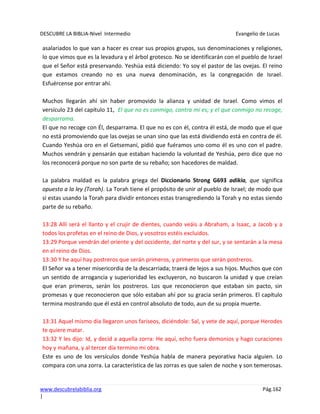 DESCUBRE LA BIBLIA-Nivel Intermedio Evangelio de Lucas
www.descubrelabiblia.org Pág.162
|
asalariados lo que van a hacer es crear sus propios grupos, sus denominaciones y religiones,
lo que vimos que es la levadura y el árbol grotesco. No se identificarán con el pueblo de Israel
que el Señor está preservando. Yeshúa está diciendo: Yo soy el pastor de las ovejas. El reino
que estamos creando no es una nueva denominación, es la congregación de Israel.
Esfuércense por entrar ahí.
Muchos llegarán ahí sin haber promovido la alianza y unidad de Israel. Como vimos el
versículo 23 del capítulo 11, El que no es conmigo, contra mí es; y el que conmigo no recoge,
desparrama.
El que no recoge con Él, desparrama. El que no es con él, contra él está, de modo que el que
no está promoviendo que las ovejas se unan sino que las está dividiendo está en contra de él.
Cuando Yeshúa oro en el Getsemaní, pidió que fuéramos uno como él es uno con el padre.
Muchos vendrán y pensarán que estaban haciendo la voluntad de Yeshúa, pero dice que no
los reconocerá porque no son parte de su rebaño; son hacedores de maldad.
La palabra maldad es la palabra griega del Diccionario Strong G693 adikia, que significa
opuesto a la ley (Torah). La Torah tiene el propósito de unir al pueblo de Israel; de modo que
si estas usando la Torah para dividir entonces estas transgrediendo la Torah y no estas siendo
parte de su rebaño.
13:28 Allí será el llanto y el crujir de dientes, cuando veáis a Abraham, a Isaac, a Jacob y a
todos los profetas en el reino de Dios, y vosotros estéis excluidos.
13:29 Porque vendrán del oriente y del occidente, del norte y del sur, y se sentarán a la mesa
en el reino de Dios.
13:30 Y he aquí hay postreros que serán primeros, y primeros que serán postreros.
El Señor va a tener misericordia de la descarriada; traerá de lejos a sus hijos. Muchos que con
un sentido de arrogancia y superioridad les excluyeron, no buscaron la unidad y que creían
que eran primeros, serán los postreros. Los que reconocieron que estaban sin pacto, sin
promesas y que reconocieron que sólo estaban ahí por su gracia serán primeros. El capítulo
termina mostrando que él está en control absoluto de todo, aun de su propia muerte.
13:31 Aquel mismo día llegaron unos fariseos, diciéndole: Sal, y vete de aquí, porque Herodes
te quiere matar.
13:32 Y les dijo: Id, y decid a aquella zorra: He aquí, echo fuera demonios y hago curaciones
hoy y mañana, y al tercer día termino mi obra.
Este es uno de los versículos donde Yeshúa habla de manera peyorativa hacia alguien. Lo
compara con una zorra. La característica de las zorras es que salen de noche y son temerosas.
 