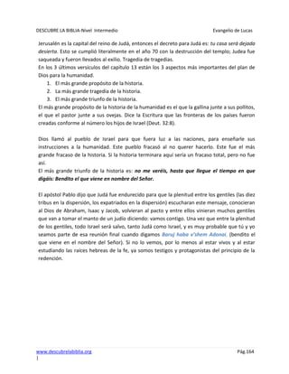 DESCUBRE LA BIBLIA-Nivel Intermedio Evangelio de Lucas
www.descubrelabiblia.org Pág.164
|
Jerusalén es la capital del reino de Judá, entonces el decreto para Judá es: tu casa será dejada
desierta. Esto se cumplió literalmente en el año 70 con la destrucción del templo; Judea fue
saqueada y fueron llevados al exilio. Tragedia de tragedias.
En los 3 últimos versículos del capítulo 13 están los 3 aspectos más importantes del plan de
Dios para la humanidad.
1. El más grande propósito de la historia.
2. La más grande tragedia de la historia.
3. El más grande triunfo de la historia.
El más grande propósito de la historia de la humanidad es el que la gallina junte a sus pollitos,
el que el pastor junte a sus ovejas. Dice la Escritura que las fronteras de los países fueron
creadas conforme al número los hijos de Israel (Deut. 32:8).
Dios llamó al pueblo de Israel para que fuera luz a las naciones, para enseñarle sus
instrucciones a la humanidad. Este pueblo fracasó al no querer hacerlo. Este fue el más
grande fracaso de la historia. Si la historia terminara aquí sería un fracaso total, pero no fue
así.
El más grande triunfo de la historia es: no me veréis, hasta que llegue el tiempo en que
digáis: Bendito el que viene en nombre del Señor.
El apóstol Pablo dijo que Judá fue endurecido para que la plenitud entre los gentiles (las diez
tribus en la dispersión, los expatriados en la dispersión) escucharan este mensaje, conocieran
al Dios de Abraham, Isaac y Jacob, volvieran al pacto y entre ellos vinieran muchos gentiles
que van a tomar el manto de un judío diciendo: vamos contigo. Una vez que entre la plenitud
de los gentiles, todo Israel será salvo, tanto Judá como Israel, y es muy probable que tú y yo
seamos parte de esa reunión final cuando digamos Baruj haba v’shem Adonai, (bendito el
que viene en el nombre del Señor). Si no lo vemos, por lo menos al estar vivos y al estar
estudiando las raíces hebreas de la fe, ya somos testigos y protagonistas del principio de la
redención.
 