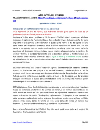DESCUBRE LA BIBLIA-Nivel Intermedio Evangelio de Lucas
www.descubrelabiblia.org Pág.165
|
LUCAS CAPÍTULO 14 (RVR 1960)
TRANSCRIPCIÓN DEL AUDIO: https://soundcloud.com/amishav/14-lucas-14-los-herederos-
del
LOS HEREDEROS DEL REINO
SANIDAD DE UN HOMBRE HIDRÓPICO EN DIA DE REPOSO
14:1 Aconteció un día de reposo, que habiendo entrado para comer en casa de un
gobernante, que era fariseo, éstos le acechaban.
Invitaron a Yeshúa a una comida en el día de reposo (Shabbat). Como ya sabemos, el día de
reposo es el séptimo día. Fue instituido por Dios en Éxodo 20 y es dado como señal del pacto
al pueblo de Dios (Israel). Es tradicional en el pueblo judío honrar el día de reposo con una
cena festiva para hacer una diferencia entre el día de reposo de los demás días. Los días
desde la perspectiva hebrea, empiezan al atardecer; un día se cuenta de puesta del sol a
puesta de sol. Según este conteo, el día de reposo empieza a la puesta del sol al atardecer del
viernes y termina al atardecer del sábado. Esto es basado en Génesis 1, donde dice que Dios
fue creando todo y cuando terminaba decía: Y fue la tarde y la mañana un día. Cuando
terminó el sexto día, en el que terminó toda su obra, santificó el séptimo día para darlo como
descanso al hombre.
La palabra en hebreo para tarde es “erev” que significa cuando empiezan a caer las sombras,
cuando no puedes ver bien porque el sol se está poniendo. Cuando empiezan a caer las
sombras en el viernes es cuando está iniciando el séptimo día. Es costumbre en la cultura
hebrea reunirse en la sinagoga cuando empieza a llegar el día de reposo para dar gracias a
Dios por haberle dado al pueblo de Israel el Shabbat como señal del pacto; mientras que en
casa se organiza una cena festiva para celebrarlo.
El Shabbat es una fiesta donde todos están muy alegres y se visten muy elegantes. Hoy día en
Israel, los comercios, al atardecer del viernes, se cierran, y las familias observantes de las
leyes divinas se reúnen en casa para la festividad. Es equivalente a tener una cena de año
nuevo o de acción de gracias (Thanksgiving) cada semana. ¿Te imaginas lo que sucedería si
cada semana en cada país se tuviera una cena de acción de gracias como se hace en USA y
algunos otros países, donde la familia se reúne para compartir juntos un tiempo muy
hermoso? ¿Crees que cambiaría la nación, y las familias se unirían más?
Ese es el propósito original del Shabbat. Dios dijo que trabajáramos 6 días y el séptimo día
tuviéramos deleite, descanso y refrigerio.
 