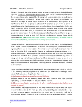 DESCUBRE LA BIBLIA-Nivel Intermedio Evangelio de Lucas
www.descubrelabiblia.org Pág.167
|
problema es que los líderes de la nación habían tergiversado ciertas cosas; le habían añadido
y quitado, a veces con motivos justificables o buenos, pero aun así fueron contraproducentes.
Con el propósito de evitar la posibilidad de transgredir unos mandamientos se establecieron
otros mandamientos. Se pusieron “cercos” que evitaran que siquiera se acercaran a la
posibilidad de llegar a donde podían quebrantar el mandamiento. Por ejemplo: si el
mandamiento decía “no te pases de este escalón”, entonces lo que hacían es poner un
barandal para evitar el peligro de acercarte al escalón. Como siempre va a haber alguien que
tratará de saltar o buscar un hueco para transgredir, tomaron la decisión de alejar más el
barandal del escalón. Más tarde, lo hicieron más alto, de modo que al final, el mandamiento
quedó muy lejos y la serie de mandamientos que evitaban llegar al barandal eran los que se
consideraba como si fuera la Torah (ley). De esos mandamientos fue que Yeshúa dijo lo
siguiente en Mat. 23:4 Porque atan cargas pesadas y difíciles de llevar, y las ponen sobre los
hombros de los hombres; pero ellos ni con un dedo quieren moverlas.
Ellos hacían todo para parecer muy religiosos; pero eso no es algo que les sucedió sólo a ellos
en esa época. También sucede hoy día en muchos círculos religiosos, donde se establecen
reglas que hacen que las personas sean demasiado exageradas o legalistas en su manera de
observar las reglas de la congregación. Llegan a tal grado que empiezan a excluir a otros y
dejan de ser sensibles a la necesidad de otras personas. El tema que causó todos los conflictos
de Yeshúa con los líderes de su época era por aspectos de interpretación de la ley. Yeshúa no
transgredió la ley, era la interpretación de los líderes de aquella época a lo que él no se
sometió. Esa interpretación, en muchos sentidos, aunque era muy rigurosa, ignoraba otros
aspectos que también eran importantes. Como dijo Yeshúa: colaban el mosquito y dejaban
pasar el camello.
Este es el tema que aquí van a tratar en esta cena del día de reposo al que Yeshúa es invitado.
Es una cena muy especial y elegante de un gobernante que era fariseo. Sin embargo, Yeshúa
era asechado y buscaban atraparlo por algún error.
14:2 Y he aquí estaban delante de él un hombre hidrópico.
Hidrópico viene de las dos palabras griegas para agua (hidro) y para cara o parecer
(optanomai). Es una enfermedad en la que se retienen líquidos.
14:3 Entonces Jesús habló a los intérpretes de la ley y a los fariseos, diciendo: ¿Es lícito sanar
en el día de reposo?
Yeshúa les hace esta pregunta porque no está estipulado con exactitud en la ley si es lícito o
no sanar en día de reposo. Hay veces que la ley es un poco ambigua sobre qué se debe y qué
no hacer respecto algunos mandamientos, de modo que les pregunta: ¿cuál es su
interpretación respecto a si es o no correcto sanar en el día de reposo? Recordemos también
 