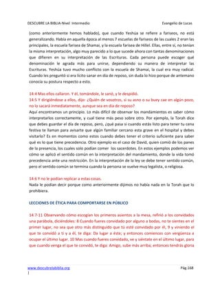 DESCUBRE LA BIBLIA-Nivel Intermedio Evangelio de Lucas
www.descubrelabiblia.org Pág.168
|
(como anteriormente hemos hablado), que cuando Yeshúa se refiere a fariseos, no está
generalizando. Había en aquella época al menos 7 escuelas de fariseos de las cuales 2 eran las
principales, la escuela farisea de Shamai, y la escuela farisea de Hillel. Ellas, entre sí, no tenían
la misma interpretación, algo muy parecido a lo que sucede ahora con tantas denominaciones
que difieren en su interpretación de las Escrituras. Cada persona puede escoger qué
denominación le agrada más para unirse, dependiendo su manera de interpretar las
Escrituras. Yeshúa tuvo mucho conflicto con la escuela de Shamai, la cual era muy radical.
Cuando les preguntó si era lícito sanar en día de reposo, sin duda lo hizo porque de antemano
conocía su postura respecto a esto.
14:4 Mas ellos callaron. Y él, tomándole, le sanó, y le despidió.
14:5 Y dirigiéndose a ellos, dijo: ¿Quién de vosotros, si su asno o su buey cae en algún pozo,
no lo sacará inmediatamente, aunque sea en día de reposo?
Aquí encontramos un principio. Lo más difícil de observar los mandamientos es saber cómo
interpretarlos correctamente, y cual tiene más peso sobre otro. Por ejemplo, la Torah dice
que debes guardar el día de reposo, pero, ¿qué pasa si cuando estás listo para tener tu cena
festiva te llaman para avisarte que algún familiar cercano esta grave en el hospital y debes
visitarlo? Es en momentos como estos cuando debes tener el criterio suficiente para saber
qué es lo que tiene precedencia. Otro ejemplo es el caso de David, quien comió de los panes
de la presencia, los cuales solo podían comer los sacerdotes. En estos ejemplos podemos ver
cómo se aplicó el sentido común en la interpretación del mandamiento, donde la vida tomó
precedencia ante una restricción. En la interpretación de la ley se debe tener sentido común,
pero el sentido común se termina cuando la persona se vuelve muy legalista, o religiosa.
14:6 Y no le podían replicar a estas cosas.
Nada le podían decir porque como anteriormente dijimos no había nada en la Torah que lo
prohibiera.
LECCIONES DE ÉTICA PARA COMPORTARSE EN PÚBLICO
14:7-11 Observando cómo escogían los primeros asientos a la mesa, refirió a los convidados
una parábola, diciéndoles: 8 Cuando fueres convidado por alguno a bodas, no te sientes en el
primer lugar, no sea que otro más distinguido que tú esté convidado por él, 9 y viniendo el
que te convidó a ti y a él, te diga: Da lugar a éste; y entonces comiences con vergüenza a
ocupar el último lugar. 10 Mas cuando fueres convidado, ve y siéntate en el último lugar, para
que cuando venga el que te convidó, te diga: Amigo, sube más arriba; entonces tendrás gloria
 