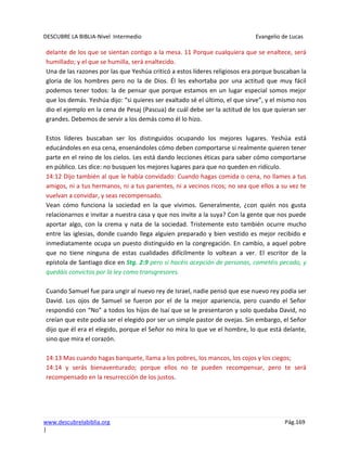 DESCUBRE LA BIBLIA-Nivel Intermedio Evangelio de Lucas
www.descubrelabiblia.org Pág.169
|
delante de los que se sientan contigo a la mesa. 11 Porque cualquiera que se enaltece, será
humillado; y el que se humilla, será enaltecido.
Una de las razones por las que Yeshúa criticó a estos líderes religiosos era porque buscaban la
gloria de los hombres pero no la de Dios. Él les exhortaba por una actitud que muy fácil
podemos tener todos: la de pensar que porque estamos en un lugar especial somos mejor
que los demás. Yeshúa dijo: “si quieres ser exaltado sé el último, el que sirve”, y el mismo nos
dio el ejemplo en la cena de Pesaj (Pascua) de cuál debe ser la actitud de los que quieran ser
grandes. Debemos de servir a los demás como él lo hizo.
Estos líderes buscaban ser los distinguidos ocupando los mejores lugares. Yeshúa está
educándoles en esa cena, ensenándoles cómo deben comportarse si realmente quieren tener
parte en el reino de los cielos. Les está dando lecciones éticas para saber cómo comportarse
en público. Les dice: no busquen los mejores lugares para que no queden en ridículo.
14:12 Dijo también al que le había convidado: Cuando hagas comida o cena, no llames a tus
amigos, ni a tus hermanos, ni a tus parientes, ni a vecinos ricos; no sea que ellos a su vez te
vuelvan a convidar, y seas recompensado.
Vean cómo funciona la sociedad en la que vivimos. Generalmente, ¿con quién nos gusta
relacionarnos e invitar a nuestra casa y que nos invite a la suya? Con la gente que nos puede
aportar algo, con la crema y nata de la sociedad. Tristemente esto también ocurre mucho
entre las iglesias, donde cuando llega alguien preparado y bien vestido es mejor recibido e
inmediatamente ocupa un puesto distinguido en la congregación. En cambio, a aquel pobre
que no tiene ninguna de estas cualidades difícilmente lo voltean a ver. El escritor de la
epístola de Santiago dice en Stg. 2:9 pero si hacéis acepción de personas, cometéis pecado, y
quedáis convictos por la ley como transgresores.
Cuando Samuel fue para ungir al nuevo rey de Israel, nadie pensó que ese nuevo rey podía ser
David. Los ojos de Samuel se fueron por el de la mejor apariencia, pero cuando el Señor
respondió con “No” a todos los hijos de Isaí que se le presentaron y solo quedaba David, no
creían que este podía ser el elegido por ser un simple pastor de ovejas. Sin embargo, el Señor
dijo que él era el elegido, porque el Señor no mira lo que ve el hombre, lo que está delante,
sino que mira el corazón.
14:13 Mas cuando hagas banquete, llama a los pobres, los mancos, los cojos y los ciegos;
14:14 y serás bienaventurado; porque ellos no te pueden recompensar, pero te será
recompensado en la resurrección de los justos.
 