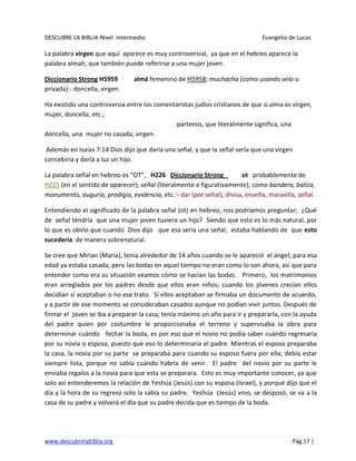 DESCUBRE LA BIBLIA-Nivel Intermedio Evangelio de Lucas
www.descubrelabiblia.org Pág.17 |
La palabra virgen que aquí aparece es muy controversial, ya que en el hebreo aparece la
palabra almah, que también puede referirse a una mujer joven.
Diccionario Strong H5959 almá femenino de H5958; muchacha (como usando velo o
privada):- doncella, virgen.
Ha existido una controversia entre los comentaristas judíos cristianos de que si alma es virgen,
mujer, doncella, etc.;
partenos, que literalmente significa, una
doncella, una mujer no casada, virgen.
Además en Isaías 7:14 Dios dijo que daría una señal, y que la señal sería que una virgen
concebiría y daría a luz un hijo.
La palabra señal en hebreo es “OT”, H226 Diccionario Strong ot probablemente de
H225 (en el sentido de aparecer); señal (literalmente o figurativamente), como bandera, baliza,
monumento, augurio, prodigio, evidencia, etc.:- dar (por señal), divisa, enseña, maravilla, señal.
Entendiendo el significado de la palabra señal (ot) en hebreo, nos podríamos preguntar; ¿Qué
de señal tendría que una mujer joven tuviera un hijo? Siendo que esto es lo más natural, por
lo que es obvio que cuando Dios dijo que esa sería una señal, estaba hablando de que esto
sucedería de manera sobrenatural.
Se cree que Mirian (María), tenía alrededor de 14 años cuando se le apareció el ángel; para esa
edad ya estaba casada, pero las bodas en aquel tiempo no eran como lo son ahora, así que para
entender como era su situación veamos cómo se hacían las bodas. Primero, los matrimonios
eran arreglados por los padres desde que ellos eran niños; cuando los jóvenes crecían ellos
decidían si aceptaban o no ese trato. Si ellos aceptaban se firmaba un documento de acuerdo,
y a partir de ese momento se consideraban casados aunque no podían vivir juntos. Después de
firmar el joven se iba a preparar la casa; tenía máximo un año para ir y prepararla, con la ayuda
del padre quien por costumbre le proporcionaba el terreno y supervisaba la obra para
determinar cuándo fechar la boda, es por eso que el novio no podía saber cuándo regresaría
por su novia o esposa, puesto que eso lo determinaría el padre. Mientras el esposo preparaba
la casa, la novia por su parte se preparaba para cuando su esposo fuera por ella; debía estar
siempre lista, porque no sabía cuándo habría de venir. El padre del novio por su parte le
enviaba regalos a la novia para que esta se preparara. Esto es muy importante conocer, ya que
solo así entenderemos la relación de Yeshúa (Jesús) con su esposa (Israel), y porqué dijo que el
día y la hora de su regreso solo la sabía su padre. Yeshúa (Jesús) vino, se desposó, se va a la
casa de su padre y volverá el día que su padre decida que es tiempo de la boda.
 