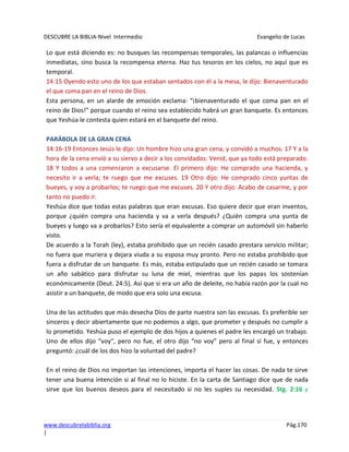 DESCUBRE LA BIBLIA-Nivel Intermedio Evangelio de Lucas
www.descubrelabiblia.org Pág.170
|
Lo que está diciendo es: no busques las recompensas temporales, las palancas o influencias
inmediatas, sino busca la recompensa eterna. Haz tus tesoros en los cielos, no aquí que es
temporal.
14:15 Oyendo esto uno de los que estaban sentados con él a la mesa, le dijo: Bienaventurado
el que coma pan en el reino de Dios.
Esta persona, en un alarde de emoción exclama: “¡bienaventurado el que coma pan en el
reino de Dios!” porque cuando el reino sea establecido habrá un gran banquete. Es entonces
que Yeshúa le contesta quien estará en el banquete del reino.
PARÁBOLA DE LA GRAN CENA
14:16-19 Entonces Jesús le dijo: Un hombre hizo una gran cena, y convidó a muchos. 17 Y a la
hora de la cena envió a su siervo a decir a los convidados: Venid, que ya todo está preparado.
18 Y todos a una comenzaron a excusarse. El primero dijo: He comprado una hacienda, y
necesito ir a verla; te ruego que me excuses. 19 Otro dijo: He comprado cinco yuntas de
bueyes, y voy a probarlos; te ruego que me excuses. 20 Y otro dijo: Acabo de casarme, y por
tanto no puedo ir.
Yeshúa dice que todas estas palabras que eran excusas. Eso quiere decir que eran inventos,
porque ¿quién compra una hacienda y va a verla después? ¿Quién compra una yunta de
bueyes y luego va a probarlos? Esto sería el equivalente a comprar un automóvil sin haberlo
visto.
De acuerdo a la Torah (ley), estaba prohibido que un recién casado prestara servicio militar;
no fuera que muriera y dejara viuda a su esposa muy pronto. Pero no estaba prohibido que
fuera a disfrutar de un banquete. Es más, estaba estipulado que un recién casado se tomara
un año sabático para disfrutar su luna de miel, mientras que los papas los sostenían
económicamente (Deut. 24:5). Así que si era un año de deleite, no había razón por la cual no
asistir a un banquete, de modo que era solo una excusa.
Una de las actitudes que más desecha Dios de parte nuestra son las excusas. Es preferible ser
sinceros y decir abiertamente que no podemos a algo, que prometer y después no cumplir a
lo prometido. Yeshúa puso el ejemplo de dos hijos a quienes el padre les encargó un trabajo.
Uno de ellos dijo “voy”, pero no fue, el otro dijo “no voy” pero al final sí fue, y entonces
preguntó: ¿cuál de los dos hizo la voluntad del padre?
En el reino de Dios no importan las intenciones, importa el hacer las cosas. De nada te sirve
tener una buena intención si al final no lo hiciste. En la carta de Santiago dice que de nada
sirve que los buenos deseos para el necesitado si no les suples su necesidad. Stg. 2:16 y
 