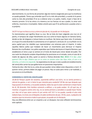 DESCUBRE LA BIBLIA-Nivel Intermedio Evangelio de Lucas
www.descubrelabiblia.org Pág.172
|
aborrecimiento. Es una forma de presentar algo de manera exagerada para que la enseñanza
se quede grabada. Tienes que entender que Él es tu más alta prioridad, y cuando tú lo pones
como tu más alta prioridad, Él te va a ordenar amar a tu padre, madre, mujer e hijos de la
manera correcta. Si tú los amas a tu manera y en tus fuerzas no vas a poder, tu amor será
enfermo, incorrecto e incompleto. Debes amarle para que Él te perfeccione y puedas amar a
tu prójimo.
14:27 Y el que no lleva su cruz y viene en pos de mí, no puede ser mi discípulo.
Ya mencionamos qué significa llevar su cruz. No se trata de traer colgando una cruz en el
pecho, ni tampoco de cargar literalmente una cruz como lo hacen algunos en Semana Santa,
donde se dan de latigazos e incluso hasta se crucifican. No tienes que hacer esto. El contexto
en el que él lo está diciendo lo comentamos en el capítulo 9, versículo 23. La crucifixión era la
pena capital para los rebeldes que representaban una amenaza para el imperio. A todos
aquellos líderes judíos que trataban de hacer un movimiento para derrocar el Imperio
Romano los crucificaban. Los judíos esperaban que Yeshúa derrocara el Imperio Romano, que
estableciera el reino y que se sentara en el trono de David para reinar desde Jerusalén. Por
esa razón los discípulos estaban disputándose las posiciones en el reinado, como el caso de la
madre de algunos de ellos, quien se acercó a Yeshúa diciendo Mat. 20:21 El le dijo: ¿Qué
quieres? Ella le dijo: Ordena que en tu reino se sienten estos dos hijos míos, el uno a tu
derecha, y el otro a tu izquierda. Su expectativa era de que si esto sucedía (el establecimiento
del reino) ellos serían los que gobernaran en posiciones importantes.
Yeshúa les dice: ¡No! Así no es; antes de que puedan reinar deben estar dispuestos a morir. Si
quieren reinar, primero deben de pagar un precio. Hay un costo para reinar y ser exaltado, y
ese precio es la humillación.
CONSIDERA EL COSTO DEL DISCIPULADO
14:28-32 Porque ¿quién de vosotros, queriendo edificar una torre, no se sienta primero y
calcula los gastos, a ver si tiene lo que necesita para acabarla? 29 No sea que después que
haya puesto el cimiento, y no pueda acabarla, todos los que lo vean comiencen a hacer burla
de él, 30 diciendo: Este hombre comenzó a edificar, y no pudo acabar. 31 ¿O qué rey, al
marchar a la guerra contra otro rey, no se sienta primero y considera si puede hacer frente
con diez mil al que viene contra él con veinte mil? 32 Y si no puede, cuando el otro está
todavía lejos, le envía una embajada y le pide condiciones de paz. 33 Así, pues, cualquiera de
vosotros que no renuncia a todo lo que posee, no puede ser mi discípulo.
Hay una diferencia entre ser un creyente y ser un discípulo. Con esta reflexión terminaremos
este capítulo.
 