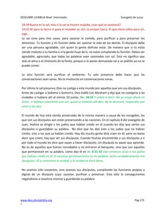 DESCUBRE LA BIBLIA-Nivel Intermedio Evangelio de Lucas
www.descubrelabiblia.org Pág.173
|
14:34 Buena es la sal; mas si la sal se hiciere insípida, ¿con qué se sazonará?
14:35 Ni para la tierra ni para el muladar es útil; la arrojan fuera. El que tiene oídos para oír,
oiga.
La sal sirve para tres cosas: para sazonar la comida, para purificar y para preservar los
alimentos. Tu función y mi función debe ser sazonar la vida de los demás. El discípulo debe
ser una persona agradable, con quien la gente disfrute estar. De manera que si tú estás
siendo molesto a tu familia o si la gente huye de ti, no estas cumpliendo tu función. Debes ser
agradable, agraciado, que todas las palabras sean sazonadas con sal. Esto no significa que
seas el alma o el chistosito de la fiesta, porque si le pones demasiada sal a un platillo ya no se
puede comer.
La otra función será purificar el ambiente. Tu sola presencia debe hacer que las
conversaciones sean sanas. No te involucres en conversaciones vanas.
Por último la sal preserva; Dios no castiga a este mundo por aquellos que son sus discípulos.
Antes de castigar a Sodoma y Gomorra, Dios habló con Abraham y dijo que no castigaría a las
ciudades si hubiera ahí al menos 10 justos. Gn. 18:32 Y volvió a decir: No se enoje ahora mi
Señor, si hablare solamente una vez: quizá se hallarán allí diez. No la destruiré, respondió, por
amor a los diez.
El mundo de hoy está siendo preservado de la misma manera a causa de los escogidos; los
que son sus discípulos aún están preservando a las naciones. En el capítulo 8 del evangelio de
Juan, Yeshúa se dirigió a los judíos que habían creído en él cuando les dijo que serían sus
discípulos si guardaban su palabra. No dice que les dijo esto a los judíos que no habían
creído, sino a los que ya habían creído. Hoy día mucha gente dice creer en él; pero no basta
decir que creen, hay que ser sus discípulos. Cuando Yeshúa encomienda a sus discípulos a ir
por todo el mundo les dice que vayan a hacer discípulos. Un discípulo es aquel que aprende.
No es de aquellos que fueron convidados y no entraron al banquete, sino que son aquellos
que permanecen en su palabra, como dijo él en Jn. 8:31-32 Dijo entonces Jesús a los judíos
que habían creído en él: Si vosotros permaneciereis en mi palabra, seréis verdaderamente mis
discípulos; 32 y conoceréis la verdad, y la verdad os hará libres.
No seamos sólo creyentes, sino seamos sus discípulos, cumpliendo las funciones propias y
dignas de un discípulo suyo: sazonar, purificar y preservar. Esto sólo lo conseguiremos
negándonos a nosotros mismos y guardando su palabra.
 