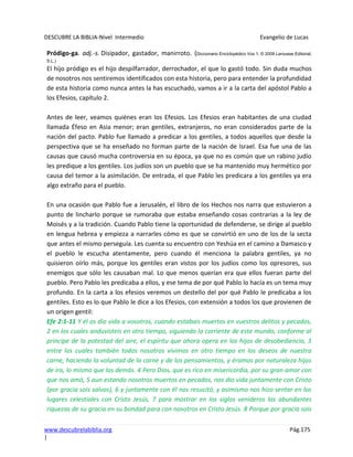 DESCUBRE LA BIBLIA-Nivel Intermedio Evangelio de Lucas
www.descubrelabiblia.org Pág.175
|
Pródigo-ga. adj.-s. Disipador, gastador, manirroto. (Diccionario Enciclopédico Vox 1. © 2009 Larousse Editorial,
S.L.)
El hijo pródigo es el hijo despilfarrador, derrochador, el que lo gastó todo. Sin duda muchos
de nosotros nos sentiremos identificados con esta historia, pero para entender la profundidad
de esta historia como nunca antes la has escuchado, vamos a ir a la carta del apóstol Pablo a
los Efesios, capítulo 2.
Antes de leer, veamos quiénes eran los Efesios. Los Efesios eran habitantes de una ciudad
llamada Éfeso en Asia menor; eran gentiles, extranjeros, no eran considerados parte de la
nación del pacto. Pablo fue llamado a predicar a los gentiles, a todos aquellos que desde la
perspectiva que se ha enseñado no forman parte de la nación de Israel. Esa fue una de las
causas que causó mucha controversia en su época, ya que no es común que un rabino judío
les predique a los gentiles. Los judíos son un pueblo que se ha mantenido muy hermético por
causa del temor a la asimilación. De entrada, el que Pablo les predicara a los gentiles ya era
algo extraño para el pueblo.
En una ocasión que Pablo fue a Jerusalén, el libro de los Hechos nos narra que estuvieron a
punto de lincharlo porque se rumoraba que estaba enseñando cosas contrarias a la ley de
Moisés y a la tradición. Cuando Pablo tiene la oportunidad de defenderse, se dirige al pueblo
en lengua hebrea y empieza a narrarles cómo es que se convirtió en uno de los de la secta
que antes el mismo perseguía. Les cuenta su encuentro con Yeshúa en el camino a Damasco y
el pueblo le escucha atentamente, pero cuando él menciona la palabra gentiles, ya no
quisieron oírlo más, porque los gentiles eran vistos por los judíos como los opresores, sus
enemigos que sólo les causaban mal. Lo que menos querían era que ellos fueran parte del
pueblo. Pero Pablo les predicaba a ellos, y ese tema de por qué Pablo lo hacía es un tema muy
profundo. En la carta a los efesios veremos un destello del por qué Pablo le predicaba a los
gentiles. Esto es lo que Pablo le dice a los Efesios, con extensión a todos los que provienen de
un origen gentil:
Efe 2:1-11 Y él os dio vida a vosotros, cuando estabais muertos en vuestros delitos y pecados,
2 en los cuales anduvisteis en otro tiempo, siguiendo la corriente de este mundo, conforme al
príncipe de la potestad del aire, el espíritu que ahora opera en los hijos de desobediencia, 3
entre los cuales también todos nosotros vivimos en otro tiempo en los deseos de nuestra
carne, haciendo la voluntad de la carne y de los pensamientos, y éramos por naturaleza hijos
de ira, lo mismo que los demás. 4 Pero Dios, que es rico en misericordia, por su gran amor con
que nos amó, 5 aun estando nosotros muertos en pecados, nos dio vida juntamente con Cristo
(por gracia sois salvos), 6 y juntamente con él nos resucitó, y asimismo nos hizo sentar en los
lugares celestiales con Cristo Jesús, 7 para mostrar en los siglos venideros las abundantes
riquezas de su gracia en su bondad para con nosotros en Cristo Jesús. 8 Porque por gracia sois
 