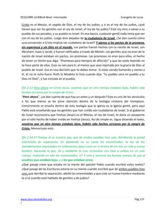 DESCUBRE LA BIBLIA-Nivel Intermedio Evangelio de Lucas
www.descubrelabiblia.org Pág.177
|
Cristo es el Mesías, el ungido de Dios, el rey de los judíos; y si es el rey de los judíos, ¿qué
tienen que ver los gentiles con el rey de Israel, el rey de los judíos? Este rey vino a salvar a su
pueblo de sus pecados, y su pueblo es Israel. En esa época, cualquier gentil nada tenía que ver
con el rey de los judíos. Luego dice alejados de la ciudadanía de Israel. ¿Se dan cuenta cómo
una conversión a Cristo implica ser ciudadano de Israel? Y ajenos a los pactos de la promesa,
sin esperanza y sin Dios en el mundo. Los pactos fueron hechos con la nación de Israel, con
Abraham, Isaac y Jacob, y fueron ratificados a través de Moisés. Los gentiles que no eran de la
nación de Israel estaban sin pactos, sin promesas. Las promesas no eran para ellos, el hecho
de tener un librito que diga: “Promesas para tiempos de aflicción” y que las estés leyendo no
te hace parte de ellas. Esas no son para ti; al menos que seas injertado por la gracia de Dios al
pueblo de Israel. Esa es una decisión que tú debes tomar. Si estás siendo llamando y vienes a
él, él no te echa fuera. Ruth la Moabita lo hizo cuando dijo: “tu pueblo será mi pueblo y tu
Dios mi Dios”, y fue incluida en el pueblo.
Efe 2:13 Pero ahora en Cristo Jesús, vosotros que en otro tiempo estabais lejos, habéis sido
hechos cercanos por la sangre de Cristo.
“Pero ahora”, ¿se dan cuenta de que hay un antes y un después? Este es uno de los versículos
a los que menos se les pone atención dentro de la teología cristiana del reemplazo.
Comúnmente se enseña dentro de esta teología que la iglesia es la iglesia gentil, pero aquí
Pablo está enseñando que los gentiles que han creído son ciudadanos de Israel. Si el gobierno
de Israel reconociera que Yeshúa (Jesús) es el Mesías, el rey de Israel, te daría un pasaporte
por el sólo hecho de haber creído en Yeshúa (Jesús). Así de simple es. Sigue diciendo el texto,
vosotros que en otro tiempo estabais lejos, habéis sido hechos cercanos por la sangre de
Cristo. Memorízate esto.
Efe 2:14-17 Porque él es nuestra paz, que de ambos pueblos hizo uno, derribando la pared
intermedia de separación, 15 aboliendo en su carne las enemistades, la ley de los
mandamientos expresados en ordenanzas, para crear en sí mismo de los dos un solo y nuevo
hombre, haciendo la paz, 16 y mediante la cruz reconciliar con Dios a ambos en un solo
cuerpo, matando en ella las enemistades. 17 Y vino y anunció las buenas nuevas de paz a
vosotros que estabais lejos, y a los que estaban cerca;
¿Qué pasaje crees que estaba en la mente del apóstol Pablo cuando escribió estos textos?
¿Qué pasaje de las Escrituras estaría en su mente cuando escribió que de ambos pueblos hizo
uno, que derribó la separación, abolió las enemistades y que creo un nuevo hombre mediante
la cruz cuando está hablado de gentiles y de judíos?
 