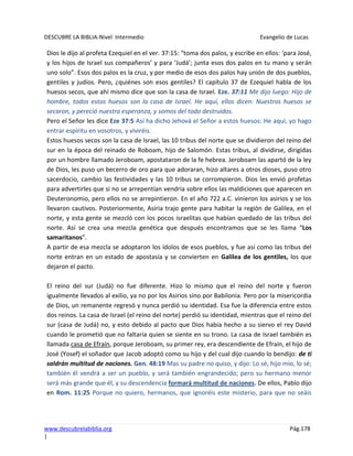 DESCUBRE LA BIBLIA-Nivel Intermedio Evangelio de Lucas
www.descubrelabiblia.org Pág.178
|
Dios le dijo al profeta Ezequiel en el ver. 37:15: “toma dos palos, y escribe en ellos: ‘para José,
y los hijos de Israel sus compañeros’ y para ‘Judá’; junta esos dos palos en tu mano y serán
uno solo”. Esos dos palos es la cruz, y por medio de esos dos palos hay unión de dos pueblos,
gentiles y judíos. Pero, ¿quiénes son esos gentiles? El capítulo 37 de Ezequiel habla de los
huesos secos, que ahí mismo dice que son la casa de Israel. Eze. 37:11 Me dijo luego: Hijo de
hombre, todos estos huesos son la casa de Israel. He aquí, ellos dicen: Nuestros huesos se
secaron, y pereció nuestra esperanza, y somos del todo destruidos.
Pero el Señor les dice Eze 37:5 Así ha dicho Jehová el Señor a estos huesos: He aquí, yo hago
entrar espíritu en vosotros, y viviréis.
Estos huesos secos son la casa de Israel, las 10 tribus del norte que se dividieron del reino del
sur en la época del reinado de Roboam, hijo de Salomón. Estas tribus, al dividirse, dirigidas
por un hombre llamado Jeroboam, apostataron de la fe hebrea. Jeroboam las apartó de la ley
de Dios, les puso un becerro de oro para que adoraran, hizo altares a otros dioses, puso otro
sacerdocio, cambio las festividades y las 10 tribus se corrompieron. Dios les envió profetas
para advertirles que si no se arrepentían vendría sobre ellos las maldiciones que aparecen en
Deuteronomio, pero ellos no se arrepintieron. En el año 722 a.C. vinieron los asirios y se los
llevaron cautivos. Posteriormente, Asiria trajo gente para habitar la región de Galilea, en el
norte, y esta gente se mezcló con los pocos israelitas que habían quedado de las tribus del
norte. Así se crea una mezcla genética que después encontramos que se les llama “Los
samaritanos”.
A partir de esa mezcla se adoptaron los ídolos de esos pueblos, y fue así como las tribus del
norte entran en un estado de apostasía y se convierten en Galilea de los gentiles, los que
dejaron el pacto.
El reino del sur (Judá) no fue diferente. Hizo lo mismo que el reino del norte y fueron
igualmente llevados al exilio, ya no por los Asirios sino por Babilonia. Pero por la misericordia
de Dios, un remanente regresó y nunca perdió su identidad. Esa fue la diferencia entre estos
dos reinos. La casa de Israel (el reino del norte) perdió su identidad, mientras que el reino del
sur (casa de Judá) no, y esto debido al pacto que Dios había hecho a su siervo el rey David
cuando le prometió que no faltaría quien se siente en su trono. La casa de Israel también es
llamada casa de Efraín, porque Jeroboam, su primer rey, era descendiente de Efraín, el hijo de
José (Yosef) el soñador que Jacob adoptó como su hijo y del cual dijo cuando lo bendijo: de ti
saldrán multitud de naciones. Gen. 48:19 Mas su padre no quiso, y dijo: Lo sé, hijo mío, lo sé;
también él vendrá a ser un pueblo, y será también engrandecido; pero su hermano menor
será más grande que él, y su descendencia formará multitud de naciones. De ellos, Pablo dijo
en Rom. 11:25 Porque no quiero, hermanos, que ignoréis este misterio, para que no seáis
 