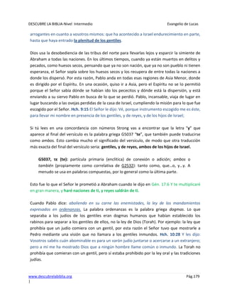 DESCUBRE LA BIBLIA-Nivel Intermedio Evangelio de Lucas
www.descubrelabiblia.org Pág.179
|
arrogantes en cuanto a vosotros mismos: que ha acontecido a Israel endurecimiento en parte,
hasta que haya entrado la plenitud de los gentiles.
Dios usa la desobediencia de las tribus del norte para llevarlas lejos y esparcir la simiente de
Abraham a todas las naciones. En los últimos tiempos, cuando ya están muertos en delitos y
pecados, como huesos secos, pensando que ya no son nación, que ya no son pueblo ni tienen
esperanza, el Señor sopla sobre los huesos secos y los recupera de entre todas la naciones a
donde los dispersó. Por esta razón, Pablo anda en todas esas regiones de Asia Menor, donde
es dirigido por el Espíritu. En una ocasión, quiso ir a Asia, pero el Espíritu no se lo permitió
porque el Señor sabía dónde se habían ido los pececitos y dónde está la dispersión, y está
enviando a su siervo Pablo en busca de lo que se perdió. Pablo, incansable, viaja de lugar en
lugar buscando a las ovejas perdidas de la casa de Israel, cumpliendo la misión para lo que fue
escogido por el Señor. Hch. 9:15 El Señor le dijo: Vé, porque instrumento escogido me es éste,
para llevar mi nombre en presencia de los gentiles, y de reyes, y de los hijos de Israel;
Si tú lees en una concordancia con números Strong vas a encontrar que la letra “y” que
aparece al final del versículo es la palabra griega G5037 “te”, que también puede traducirse
como ambos. Esto cambia mucho el significado del versículo, de modo que otra traducción
más exacta del final del versículo seria: gentiles, y de reyes, ambos de los hijos de Israel.
G5037, τε (te): partícula primaria (enclítica) de conexión o adición; ambos o
también (propiamente como correlativa de G2532): tanto como, que…o, y…y. A
menudo se usa en palabras compuestas, por lo general como la última parte.
Esto fue lo que el Señor le prometió a Abraham cuando le dijo en Gén. 17:6 Y te multiplicaré
en gran manera, y haré naciones de ti, y reyes saldrán de ti.
Cuando Pablo dice: aboliendo en su carne las enemistades, la ley de los mandamientos
expresados en ordenanzas. La palabra ordenanzas es la palabra griega dogmas. Lo que
separaba a los judíos de los gentiles eran dogmas humanos que habían establecido los
rabinos para separar a los gentiles de ellos, no la ley de Dios (Torah). Por ejemplo: la ley que
prohibía que un judío comiera con un gentil, por esta razón el Señor tuvo que mostrarle a
Pedro mediante una visión que no llamara a los gentiles inmundos. Hch. 10:28 Y les dijo:
Vosotros sabéis cuán abominable es para un varón judío juntarse o acercarse a un extranjero;
pero a mí me ha mostrado Dios que a ningún hombre llame común o inmundo. La Torah no
prohibía que comieran con un gentil, pero sí estaba prohibido por la ley oral y las tradiciones
judías.
 