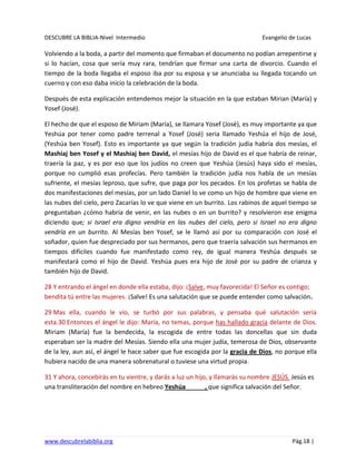DESCUBRE LA BIBLIA-Nivel Intermedio Evangelio de Lucas
www.descubrelabiblia.org Pág.18 |
Volviendo a la boda, a partir del momento que firmaban el documento no podían arrepentirse y
si lo hacían, cosa que sería muy rara, tendrían que firmar una carta de divorcio. Cuando el
tiempo de la boda llegaba el esposo iba por su esposa y se anunciaba su llegada tocando un
cuerno y con eso daba inicio la celebración de la boda.
Después de esta explicación entendemos mejor la situación en la que estaban Mirian (María) y
Yosef (José).
El hecho de que el esposo de Miriam (María), se llamara Yosef (José), es muy importante ya que
Yeshúa por tener como padre terrenal a Yosef (José) seria llamado Yeshúa el hijo de José,
(Yeshúa ben Yosef). Esto es importante ya que según la tradición judía habría dos mesías, el
Mashiaj ben Yosef y el Mashiaj ben David, el mesías hijo de David es el que habría de reinar,
traería la paz, y es por eso que los judíos no creen que Yeshúa (Jesús) haya sido el mesías,
porque no cumplió esas profecías. Pero también la tradición judía nos habla de un mesías
sufriente, el mesías leproso, que sufre, que paga por los pecados. En los profetas se habla de
dos manifestaciones del mesías, por un lado Daniel lo ve como un hijo de hombre que viene en
las nubes del cielo, pero Zacarías lo ve que viene en un burrito. Los rabinos de aquel tiempo se
preguntaban ¿cómo habría de venir, en las nubes o en un burrito? y resolvieron ese enigma
diciendo que; si Israel era digno vendría en las nubes del cielo, pero si Israel no era digno
vendría en un burrito. Al Mesías ben Yosef, se le llamó así por su comparación con José el
soñador, quien fue despreciado por sus hermanos, pero que traería salvación sus hermanos en
tiempos difíciles cuando fue manifestado como rey, de igual manera Yeshúa después se
manifestará como el hijo de David. Yeshúa pues era hijo de José por su padre de crianza y
también hijo de David.
28 Y entrando el ángel en donde ella estaba, dijo: ¡Salve, muy favorecida! El Señor es contigo;
bendita tú entre las mujeres. ¡Salve! Es una salutación que se puede entender como salvación.
29 Mas ella, cuando le vio, se turbó por sus palabras, y pensaba qué salutación sería
esta.30 Entonces el ángel le dijo: María, no temas, porque has hallado gracia delante de Dios.
Miriam (María) fue la bendecida, la escogida de entre todas las doncellas que sin duda
esperaban ser la madre del Mesías. Siendo ella una mujer judía, temerosa de Dios, observante
de la ley, aun así, el ángel le hace saber que fue escogida por la gracia de Dios, no porque ella
hubiera nacido de una manera sobrenatural o tuviese una virtud propia.
31 Y ahora, concebirás en tu vientre, y darás a luz un hijo, y llamarás su nombre JESÚS. Jesús es
una transliteración del nombre en hebreo Yeshúa , que significa salvación del Señor.
 