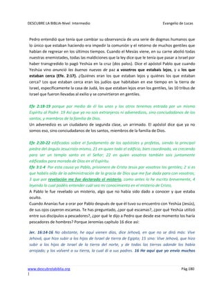 DESCUBRE LA BIBLIA-Nivel Intermedio Evangelio de Lucas
www.descubrelabiblia.org Pág.180
|
Pedro entendió que tenía que cambiar su observancia de una serie de dogmas humanos que
lo único que estaban haciendo era impedir la comunión y el retorno de muchos gentiles que
habían de regresar en los últimos tiempos. Cuando el Mesías viene, en su carne abolió todas
nuestras enemistades, todas las maldiciones que la ley dice que le tenía que pasar a Israel por
haber transgredido lo pagó Yeshúa en la cruz (dos palos). Dice el apóstol Pablo que cuando
Yeshúa vino anunció las buenas nuevas de paz a vosotros que estabais lejos, y a los que
estaban cerca (Efe. 2:17). ¿Quiénes eran los que estaban lejos y quiénes los que estaban
cerca? Los que estaban cerca eran los judíos que habitaban en ese tiempo en la tierra de
Israel, específicamente la casa de Judá, los que estaban lejos eran los gentiles, las 10 tribus de
Israel que fueron llevadas al exilio y se convirtieron en gentiles.
Efe 2:18-19 porque por medio de él los unos y los otros tenemos entrada por un mismo
Espíritu al Padre. 19 Así que ya no sois extranjeros ni advenedizos, sino conciudadanos de los
santos, y miembros de la familia de Dios.
Un advenedizo es un ciudadano de segunda clase, un arrimado. El apóstol dice que ya no
somos eso, sino conciudadanos de los santos, miembros de la familia de Dios.
Efe 2:20-22 edificados sobre el fundamento de los apóstoles y profetas, siendo la principal
piedra del ángulo Jesucristo mismo, 21 en quien todo el edificio, bien coordinado, va creciendo
para ser un templo santo en el Señor; 22 en quien vosotros también sois juntamente
edificados para morada de Dios en el Espíritu.
Efe 3:1-4 Por esta causa yo Pablo, prisionero de Cristo Jesús por vosotros los gentiles; 2 si es
que habéis oído de la administración de la gracia de Dios que me fue dada para con vosotros;
3 que por revelación me fue declarado el misterio, como antes lo he escrito brevemente, 4
leyendo lo cual podéis entender cuál sea mi conocimiento en el misterio de Cristo,
A Pablo le fue revelado un misterio, algo que no había sido dado a conocer y que estaba
oculto.
Cuando Ananías fue a orar por Pablo después de que él tuvo su encuentro con Yeshúa (Jesús),
de sus ojos cayeron escamas. Te has preguntado, ¿por qué escamas?, ¿por qué Yeshúa utilizó
entre sus discípulos a pescadores?, ¿por qué le dijo a Pedro que desde ese momento los haría
pescadores de hombres? Porque Jeremías capítulo 16 dice así:
Jer. 16:14-16 No obstante, he aquí vienen días, dice Jehová, en que no se dirá más: Vive
Jehová, que hizo subir a los hijos de Israel de tierra de Egipto; 15 sino: Vive Jehová, que hizo
subir a los hijos de Israel de la tierra del norte, y de todas las tierras adonde los había
arrojado; y los volveré a su tierra, la cual di a sus padres. 16 He aquí que yo envío muchos
 