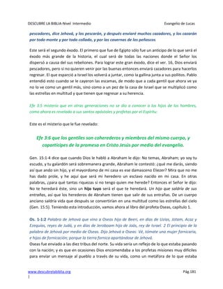 DESCUBRE LA BIBLIA-Nivel Intermedio Evangelio de Lucas
www.descubrelabiblia.org Pág.181
|
pescadores, dice Jehová, y los pescarán, y después enviaré muchos cazadores, y los cazarán
por todo monte y por todo collado, y por las cavernas de los peñascos.
Este será el segundo éxodo. El primero que fue de Egipto sólo fue un anticipo de lo que será el
éxodo más grande de la historia, el cual será de todas las naciones donde el Señor los
dispersó a causa del sus rebeliones. Para lograr este gran éxodo, dice el ver. 16, Dios enviará
pescadores, pero si no quieren venir por las buenas entonces enviará cazadores para hacerlos
regresar. El que esparció a Israel los volverá a juntar, como la gallina junta a sus pollitos. Pablo
entendió esto cuando se le cayeron las escamas, de modo que a cada gentil que ahora ve ya
no lo ve como un gentil más, sino como a un pez de la casa de Israel que se multiplicó como
las estrellas en multitud y que tienen que regresar a su herencia.
Efe 3:5 misterio que en otras generaciones no se dio a conocer a los hijos de los hombres,
como ahora es revelado a sus santos apóstoles y profetas por el Espíritu:
Este es el misterio que le fue revelado:
Efe 3:6 que los gentiles son coherederos y miembros del mismo cuerpo, y
copartícipes de la promesa en Cristo Jesús por medio del evangelio.
Gen. 15:1-4 dice que cuando Dios le habló a Abraham le dijo: No temas, Abraham; yo soy tu
escudo, y tu galardón será sobremanera grande, Abraham le contestó: ¿qué me darás, siendo
así que ando sin hijo, y el mayordomo de mi casa es ese damasceno Eliezer? Mira que no me
has dado prole, y he aquí que será mi heredero un esclavo nacido en mi casa. En otras
palabras, ¿para qué tantas riquezas si no tengo quien me herede? Entonces el Señor le dijo:
No te heredará éste, sino un hijo tuyo será el que te heredará. Un hijo que saldría de sus
entrañas, así que los herederos de Abraham tienen que salir de sus entrañas. De un cuerpo
anciano saldría vida que después se convertirían en una multitud como las estrellas del cielo
(Gen. 15:5). Teniendo esta introducción, vamos ahora al libro del profeta Oseas, capítulo 1.
Os. 1-1:2 Palabra de Jehová que vino a Oseas hijo de Beeri, en días de Uzías, Jotam, Acaz y
Ezequías, reyes de Judá, y en días de Jeroboam hijo de Joás, rey de Israel. 2 El principio de la
palabra de Jehová por medio de Oseas. Dijo Jehová a Oseas: Vé, tómate una mujer fornicaria,
e hijos de fornicación; porque la tierra fornica apartándose de Jehová.
Oseas fue enviado a las diez tribus del norte. Su vida sería un reflejo de lo que estaba pasando
con la nación; y es que en ocasiones Dios encomendaba a los profetas misiones muy difíciles
para enviar un mensaje al pueblo a través de su vida, como un metáfora de lo que estaba
 