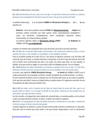 DESCUBRE LA BIBLIA-Nivel Intermedio Evangelio de Lucas
www.descubrelabiblia.org Pág.183
|
Os. 1:6 Concibió ella otra vez, y dio a luz una hija. Y le dijo Dios: Ponle por nombre Lo-ruhama,
porque no me compadeceré más de la casa de Israel, sino que los quitaré del todo.
La palabra hebrea lo ( )- es la palabra H3808 del Diccionario Strong lo o lo; o lo que
significa no.
Ruhama.- viene de la palabra número H7355 del Diccionario Strong rakjám raíz
primaria; mimar, acariciar; por impl. querer, amar, especialmente compadecer:-
amar, ser clemente, compadecerse, tener compasión, (alcanzar, tener)
misericordia, ser misericordioso, piedad,
Lo-ruhama significa según el Diccionario Strong H3819 Lo Rukjamá de
H3808 y H7355; no compadecida.
El Señor no tendría más compasión de la casa de Israel, pero de la casa de Judá dice:
Os. 1:7 Mas de la casa de Judá tendré misericordia, y los salvaré por Jehová su Dios; y no los
salvaré con arco, ni con espada, ni con batalla, ni con caballos ni jinetes.
Esto se cumplió cuando en el año 722 a.C. los asirios se llevaron cautivas a las 10 tribus del
norte (la casa de Israel), y cuando intentaron conquistar a los de la casa de Judá (el reino del
sur) el Señor tuvo misericordia de ellos y los salvó, tal como aquí dice, no con espada, ni
batalla, sino que envió un ángel, el cual mató a 185 mil soldados asirios. Fue un milagro.
Os. 1:8-9 Después de haber destetado a Lo-ruhama, concibió y dio a luz un hijo. 9 Y dijo Dios:
Ponle por nombre Lo-ammi, porque vosotros no sois mi pueblo, ni yo seré vuestro Dios.
Lo-ammi, que significa: H3818 Diccionario Strong Lo Ammí de H3808 y H5971 con el
sufijo pronominal; no mi pueblo; Lo Ammi, nombre simbólico de un hijo de Oseas:- Lo-Ammi.
En ese momento el Señor cortó su relación con las 10 tribus del norte, ya no serían su pueblo.
¿Por qué hizo eso Dios? ¿Acaso no había hecho un pacto eterno? El siguiente versículo nos da
el propósito de todo esto que el Señor hizo.
Ose 1:10 Con todo, será el número de los hijos de Israel como la arena del mar, que no se
puede medir ni contar. Y en el lugar en donde les fue dicho: Vosotros no sois pueblo mío, les
será dicho: Sois hijos del Dios viviente.
Se irán al exilio, a la dispersión, pero desde ahí, estando lejos, no siendo pueblo, se les volverá
a decir son hijos del Dios viviente; es decir, el Señor los volverá a adoptar.
Ose 1:11 Y se congregarán los hijos de Judá y de Israel, y nombrarán un solo jefe, y subirán de
la tierra; porque el día de Jezreel será grande.
Cuando regresen se volverán a juntar los dos reinos (Judá y Efraín) y nombrarán un solo jefe.
Este jefe será el mismo que hará volver a los que fueron dispersados y será un testimonio
 