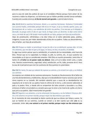 DESCUBRE LA BIBLIA-Nivel Intermedio Evangelio de Lucas
www.descubrelabiblia.org Pág.184
|
para la casa de Judá (los judíos) de que es el verdadero Mesías porque hará volver de las
naciones a todos los dispersos, sus hermanos que se habían perdido cuando fueron exiliados.
Cuando esto suceda entonces el dia de Jezreel será grande y cubrirá toda la tierra.
Ose 2:1-4 Decid a vuestros hermanos: Ammi; y a vuestras hermanas: Ruhama.2 Contended
con vuestra madre, contended; porque ella no es mi mujer, ni yo su marido; aparte, pues, sus
fornicaciones de su rostro, y sus adulterios de entre sus pechos; 3 no sea que yo la despoje y
desnude, la ponga como el día en que nació, la haga como un desierto, la deje como tierra
seca, y la mate de sed. 4 Ni tendré misericordia de sus hijos, porque son hijos de prostitución.
Hijos de prostitución, refiriéndose a las diez tribus en el exilio adorando palos, piedras,
imágenes, lo que sea, por haber abandonado al Dios de sus padres. Todos sus descendientes,
dice el Señor, son hijos de prostitución.
Ose 2:5 Porque su madre se prostituyó; la que los dio a luz se deshonró, porque dijo: Iré tras
mis amantes, que me dan mi pan y mi agua, mi lana y mi lino, mi aceite y mi bebida.
Es algo muy común pensar que tu satisfacción, el sustento de tus necesidades, está fuera de
Dios. Pensar que es tu capacidad, tu trabajo, tu jefe, tu carrera, etc., lo que sustenta tus
necesidades es lo que es considerado amantes. Sólo Dios es nuestro proveedor, como dice el
Salmo 23: el Señor es mi pastor nada me faltará. Sólo a él se le debe rendir culto, a nadie
más. Nuestro sostenimiento, seguridad, salud, satisfacción, en fin, todo, proviene de él. Pero
la casa de Israel pensó que eran los sustitutos de Dios quienes le sustentaban.
Ose 2:6 Por tanto, he aquí yo rodearé de espinos su camino, y la cercaré con seto, y no hallará
sus caminos.
Los espinos son símbolo de las naciones extranjeras. Cuando en Deuteronomio 28 el Señor da
una lista de bendiciones y maldiciones, dijo que si le desobedecían traería naciones que serían
como espinos en su costado. Ahí también advierte que a causa de su desobediencia los
expulsaría de la tierra de sus padres hasta lo último de la tierra, y allá estarían adorando al
palo y la piedra. Pero, si desde allá se arrepentían de todo corazón y buscaban a su Dios,
entonces el Señor circuncidaría su corazón para que le amen y los traería de vuelta a la tierra
que juró a sus padres. ¡Qué misericordia tan grande!
Ose 2:7 Seguirá a sus amantes, y no los alcanzará; los buscará, y no los hallará. Entonces dirá:
Iré y me volveré a mi primer marido; porque mejor me iba entonces que ahora.
En el momento de más necesidad se darán cuenta de que sus dioses son falsos y vanos. Ya
que se hastíen de sus caminos, cuando se cansen y se den cuenta que sólo uno es su
proveedor, dirán: Iré y me volveré a mi primer marido; porque mejor me iba entonces que
 
