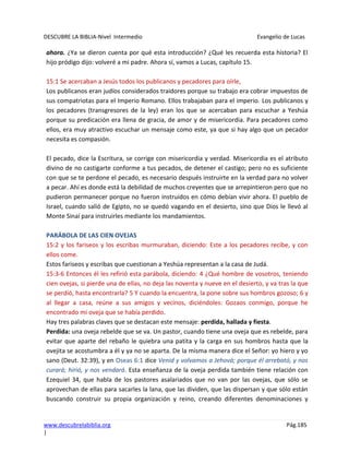 DESCUBRE LA BIBLIA-Nivel Intermedio Evangelio de Lucas
www.descubrelabiblia.org Pág.185
|
ahora. ¿Ya se dieron cuenta por qué esta introducción? ¿Qué les recuerda esta historia? El
hijo pródigo dijo: volveré a mi padre. Ahora sí, vamos a Lucas, capítulo 15.
15:1 Se acercaban a Jesús todos los publicanos y pecadores para oírle,
Los publicanos eran judíos considerados traidores porque su trabajo era cobrar impuestos de
sus compatriotas para el Imperio Romano. Ellos trabajaban para el imperio. Los publicanos y
los pecadores (transgresores de la ley) eran los que se acercaban para escuchar a Yeshúa
porque su predicación era llena de gracia, de amor y de misericordia. Para pecadores como
ellos, era muy atractivo escuchar un mensaje como este, ya que si hay algo que un pecador
necesita es compasión.
El pecado, dice la Escritura, se corrige con misericordia y verdad. Misericordia es el atributo
divino de no castigarte conforme a tus pecados, de detener el castigo; pero no es suficiente
con que se te perdone el pecado, es necesario después instruirte en la verdad para no volver
a pecar. Ahí es donde está la debilidad de muchos creyentes que se arrepintieron pero que no
pudieron permanecer porque no fueron instruidos en cómo debían vivir ahora. El pueblo de
Israel, cuando salió de Egipto, no se quedó vagando en el desierto, sino que Dios le llevó al
Monte Sinaí para instruirles mediante los mandamientos.
PARÁBOLA DE LAS CIEN OVEJAS
15:2 y los fariseos y los escribas murmuraban, diciendo: Este a los pecadores recibe, y con
ellos come.
Estos fariseos y escribas que cuestionan a Yeshúa representan a la casa de Judá.
15:3-6 Entonces él les refirió esta parábola, diciendo: 4 ¿Qué hombre de vosotros, teniendo
cien ovejas, si pierde una de ellas, no deja las noventa y nueve en el desierto, y va tras la que
se perdió, hasta encontrarla? 5 Y cuando la encuentra, la pone sobre sus hombros gozoso; 6 y
al llegar a casa, reúne a sus amigos y vecinos, diciéndoles: Gozaos conmigo, porque he
encontrado mi oveja que se había perdido.
Hay tres palabras claves que se destacan este mensaje: perdida, hallada y fiesta.
Perdida: una oveja rebelde que se va. Un pastor, cuando tiene una oveja que es rebelde, para
evitar que aparte del rebaño le quiebra una patita y la carga en sus hombros hasta que la
ovejita se acostumbra a él y ya no se aparta. De la misma manera dice el Señor: yo hiero y yo
sano (Deut. 32:39), y en Oseas 6:1 dice Venid y volvamos a Jehová; porque él arrebató, y nos
curará; hirió, y nos vendará. Esta enseñanza de la oveja perdida también tiene relación con
Ezequiel 34, que habla de los pastores asalariados que no van por las ovejas, que sólo se
aprovechan de ellas para sacarles la lana, que las dividen, que las dispersan y que sólo están
buscando construir su propia organización y reino, creando diferentes denominaciones y
 
