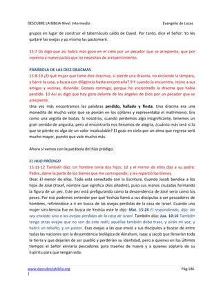 DESCUBRE LA BIBLIA-Nivel Intermedio Evangelio de Lucas
www.descubrelabiblia.org Pág.186
|
grupos en lugar de construir el tabernáculo caído de David. Por tanto, dice el Señor: Yo les
quitaré las ovejas y yo mismo las pastorearé.
15:7 Os digo que así habrá más gozo en el cielo por un pecador que se arrepiente, que por
noventa y nueve justos que no necesitan de arrepentimiento.
PARÁBOLA DE LAS DIEZ DRACMAS
15:8-10 ¿O qué mujer que tiene diez dracmas, si pierde una dracma, no enciende la lámpara,
y barre la casa, y busca con diligencia hasta encontrarla? 9 Y cuando la encuentra, reúne a sus
amigas y vecinas, diciendo: Gozaos conmigo, porque he encontrado la dracma que había
perdido. 10 Así os digo que hay gozo delante de los ángeles de Dios por un pecador que se
arrepiente.
Una vez más encontramos las palabras perdido, hallado y fiesta. Una dracma era una
monedita de mucho valor que se ponían en los collares y representaba el matrimonio. Era
como una argolla de bodas. Si nosotros, cuando perdemos algo insignificante, tenemos un
gran sentido de angustia, pero al encontrarlo nos llenamos de alegría, ¿cuánto más será si lo
que se pierde es algo de un valor incalculable? El gozo en cielo por un alma que regresa será
mucho mayor, puesto que vale mucho más.
Ahora sí vamos con la parábola del hijo pródigo.
EL HIJO PRÓDIGO
15:11-12 También dijo: Un hombre tenía dos hijos; 12 y el menor de ellos dijo a su padre:
Padre, dame la parte de los bienes que me corresponde; y les repartió los bienes.
Dice: El menor de ellos. Todo está conectado con la Escritura. Cuando Jacob bendice a los
hijos de José (Yosef, nombre que significa Dios añadirá), puso sus manos cruzadas formando
la figura de un pez. Este pez está prefigurando cómo la descendencia de José sería como los
peces. Por eso podemos entender por qué Yeshúa llamó a sus discípulos a ser pescadores de
hombres, refiriéndose a ir en busca de las ovejas perdidas de la casa de Israel. Cuando una
mujer siro-fenicia fue en busca de Yeshúa este le dijo: Mat. 15:24 El respondiendo, dijo: No
soy enviado sino a las ovejas perdidas de la casa de Israel. También dijo: Jua. 10:16 También
tengo otras ovejas que no son de este redil; aquéllas también debo traer, y oirán mi voz; y
habrá un rebaño, y un pastor. Esas ovejas a las que envió a sus discípulos a buscar de entre
todas las naciones son la descendencia biológica de Abraham, Isaac y Jacob que llenarían toda
la tierra y que dejarían de ser pueblo y perderían su identidad, pero a quienes en los últimos
tiempos el Señor enviaría pescadores para traerles de nuevo y a quienes soplaría de su
Espíritu para que tengan vida.
 