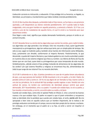 DESCUBRE LA BIBLIA-Nivel Intermedio Evangelio de Lucas
www.descubrelabiblia.org Pág.188
|
traducción correcta es instrucción, o educación. El hijo pródigo tiró su herencia, su legado, su
identidad, sus principios y mandamientos que había recibido viviendo perdidamente.
15:13-15 No muchos días después, juntándolo todo el hijo menor, se fue lejos a una provincia
apartada; y allí desperdició sus bienes viviendo perdidamente. 14 Y cuando todo lo hubo
malgastado, vino una gran hambre en aquella provincia, y comenzó a faltarle. 15 Y fue y se
arrimó a uno de los ciudadanos de aquella tierra, el cual le envió a su hacienda para que
apacentase cerdos.
Para llegar a este nivel, significa que estaba demasiado hambriento, porque el cerdo es un
animal inmundo.
15:16 Y deseaba llenar su vientre de las algarrobas que comían los cerdos, pero nadie le daba.
Las algarrobas son algo parecido a las lentejas. Esto nos recuerda a Esaú, quien igualmente
menospreció su primogenitura, algo tan valioso que tenía, por un simple plato de lentejas. No
sólo es eso; según la tradición judía y también otras fuentes de información como Wikipedia,
Esaú, juntamente con Amalek, conformaron el Imperio Romano. Posteriormente, lo que
desciende o queda del Imperio Romano y que todavía gobierna con mucha autoridad y poder
en nuestros días es ese sistema religioso que lleva su nombre. Los líderes de Roma de hoy día
tienen que ver con Esaú, quien botó su primogenitura por cosas temporales de este mundo.
Simbólicamente, ¿dónde estará el hijo pródigo tratando de alimentarse de las algarrobas de
los cerdos? ¿En qué sistema filosófico y religioso se encontrará hoy día, alimentándose de
todo lo que surge de ese sistema? Eso no necesito decírtelo.
15:17-20 Y volviendo en sí, dijo: ¡Cuántos jornaleros en casa de mi padre tienen abundancia
de pan, y yo aquí perezco de hambre! 18 Me levantaré e iré a mi padre, y le diré: Padre, he
pecado contra el cielo y contra ti. 19 Ya no soy digno de ser llamado tu hijo; hazme como a
uno de tus jornaleros. Ve la actitud del hijo prodigo cuando regrese a casa. Vendrá con una
actitud de siervo, no tendrá ese sentimiento de identidad porque sentirá que pecó
demasiado. 20 Y levantándose, vino a su padre. Y cuando aún estaba lejos, lo vio su padre, y
fue movido a misericordia, y corrió, y se echó sobre su cuello, y le besó.
Cuando aún estaba lejos, como dice el apóstol Pablo en Efesios 2, vino y anunció las buenas
nuevas a los que estaban lejos. El padre no esperó a que el joven entendiera y recuperara
toda su identidad, dice la parábola que cuando aún estaba lejos, al verlo, corrió a él. No era
apropiado o bien visto en aquella cultura que un hombre importante, de la realeza o de
prestigio anduviera corriendo por el campo, eso era más bien propio de los siervos o esclavos.
Sin embargo, en el momento que el padre ve a su hijo, se echó a correr sin importar el
protocolo.
 