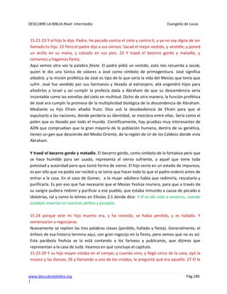 DESCUBRE LA BIBLIA-Nivel Intermedio Evangelio de Lucas
www.descubrelabiblia.org Pág.189
|
15:21-23 Y el hijo le dijo: Padre, he pecado contra el cielo y contra ti, y ya no soy digno de ser
llamado tu hijo. 22 Pero el padre dijo a sus siervos: Sacad el mejor vestido, y vestidle; y poned
un anillo en su mano, y calzado en sus pies. 23 Y traed el becerro gordo y matadlo, y
comamos y hagamos fiesta;
Aquí vemos otra vez la palabra fiesta. El padre pidió un vestido, esto nos recuerda a Jacob,
quien le dio una túnica de colores a José como símbolo de primogenitura. José significa
añadirá, y la misión profética de José es tipo de lo que sería la vida del Mesías que tenía que
sufrir. José fue vendido por sus hermanos y llevado al extranjero; allá engendró hijos para
añadirlos a Israel y así cumplir la profecía dada a Abraham de que su descendencia seria
incontable como las estrellas del cielo en multitud. Dicho de otra manera, la función profética
de José era cumplir la promesa de la multiplicidad biológica de la descendencia de Abraham.
Mediante su hijo Efraín añadió fruto. Dios usó la desobediencia de Efraín para que al
expulsarlo a las naciones, donde perdería su identidad, se mezclara entre ellas. Sería como el
polen que es llevado por todo el mundo. Científicamente, hay pruebas muy interesantes de
ADN que comprueban que la gran mayoría de la población humana, dentro de su genética,
tienen un gen que desciende del Medio Oriente, de la región de Ur de los Caldeos donde vivía
Abraham.
Y traed el becerro gordo y matadlo. El becerro gordo, como símbolo de la fortaleza pero que
se hace humilde para ser usado, representa al siervo sufriente, a aquel que tiene toda
potestad y autoridad pero que tomó forma de siervo. El hijo venía en un estado de impureza,
es por ello que no podía ser recibió y se tenía que hacer todo lo que el padre ordenó antes de
entrar a la casa. En el caso de Gomer, a la mujer adúltera había que redimirla, rescatarla y
purificarla. Es por eso que fue necesario que el Mesías Yeshúa muriera, para que a través de
su sangre pudiera redimir y purificar a ese pueblo, que estaba inmundo a causa de pecado e
idolatrías, tal y como lo leímos en Efesios 2:1 donde dice: Y él os dio vida a vosotros, cuando
estabais muertos en vuestros delitos y pecados.
15:24 porque este mi hijo muerto era, y ha revivido; se había perdido, y es hallado. Y
comenzaron a regocijarse.
Nuevamente se repiten las tres palabras claves (perdido, hallado y fiesta). Generalmente, el
énfasis de esa historia termina aquí, con gran regocijo en la fiesta, pero vemos que no es así.
Esta parábola Yeshúa se la está contando a los fariseos y publicanos, que dijimos que
representan a la casa de Judá. Veamos en qué concluye el capítulo.
15:25-29 Y su hijo mayor estaba en el campo; y cuando vino, y llegó cerca de la casa, oyó la
música y las danzas; 26 y llamando a uno de los criados, le preguntó qué era aquello. 27 El le
 