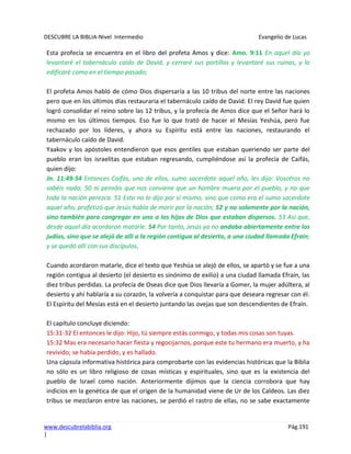 DESCUBRE LA BIBLIA-Nivel Intermedio Evangelio de Lucas
www.descubrelabiblia.org Pág.191
|
Esta profecía se encuentra en el libro del profeta Amos y dice: Amo. 9:11 En aquel día yo
levantaré el tabernáculo caído de David, y cerraré sus portillos y levantaré sus ruinas, y lo
edificaré como en el tiempo pasado;
El profeta Amos habló de cómo Dios dispersaría a las 10 tribus del norte entre las naciones
pero que en los últimos días restauraría el tabernáculo caído de David. El rey David fue quien
logró consolidar el reino sobre las 12 tribus, y la profecía de Amos dice que el Señor hará lo
mismo en los últimos tiempos. Eso fue lo que trató de hacer el Mesías Yeshúa, pero fue
rechazado por los líderes, y ahora su Espíritu está entre las naciones, restaurando el
tabernáculo caído de David.
Yaakov y los apóstoles entendieron que esos gentiles que estaban queriendo ser parte del
pueblo eran los israelitas que estaban regresando, cumpliéndose así la profecía de Caifás,
quien dijo:
Jn. 11:49-54 Entonces Caifás, uno de ellos, sumo sacerdote aquel año, les dijo: Vosotros no
sabéis nada; 50 ni pensáis que nos conviene que un hombre muera por el pueblo, y no que
toda la nación perezca. 51 Esto no lo dijo por sí mismo, sino que como era el sumo sacerdote
aquel año, profetizó que Jesús había de morir por la nación; 52 y no solamente por la nación,
sino también para congregar en uno a los hijos de Dios que estaban dispersos. 53 Así que,
desde aquel día acordaron matarle. 54 Por tanto, Jesús ya no andaba abiertamente entre los
judíos, sino que se alejó de allí a la región contigua al desierto, a una ciudad llamada Efraín;
y se quedó allí con sus discípulos.
Cuando acordaron matarle, dice el texto que Yeshúa se alejó de ellos, se apartó y se fue a una
región contigua al desierto (el desierto es sinónimo de exilio) a una ciudad llamada Efraín, las
diez tribus perdidas. La profecía de Oseas dice que Dios llevaría a Gomer, la mujer adúltera, al
desierto y ahí hablaría a su corazón, la volvería a conquistar para que deseara regresar con él.
El Espíritu del Mesías está en el desierto juntando las ovejas que son descendientes de Efraín.
El capítulo concluye diciendo:
15:31-32 El entonces le dijo: Hijo, tú siempre estás conmigo, y todas mis cosas son tuyas.
15:32 Mas era necesario hacer fiesta y regocijarnos, porque este tu hermano era muerto, y ha
revivido; se había perdido, y es hallado.
Una cápsula informativa histórica para comprobarte con las evidencias históricas que la Biblia
no sólo es un libro religioso de cosas místicas y espirituales, sino que es la existencia del
pueblo de Israel como nación. Anteriormente dijimos que la ciencia corrobora que hay
indicios en la genética de que el origen de la humanidad viene de Ur de los Caldeos. Las diez
tribus se mezclaron entre las naciones, se perdió el rastro de ellas, no se sabe exactamente
 