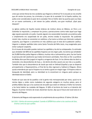 DESCUBRE LA BIBLIA-Nivel Intermedio Evangelio de Lucas
www.descubrelabiblia.org Pág.193
|
crees que venían llenas las tres carabelas que llegaron a América? En la escuela se nos enseñó
que ahí venían los presos, los criminales y lo peor de la sociedad. En la España católica, los
judíos eran considerados lo peor de la sociedad. Pero el Señor abre las puertas para sus hijos
en un nuevo continente; y ahí vienen los judíos sefardís, una gran multitud. ¿Qué pasa
después?
La iglesia católica de España manda órdenes de instituir ahora en México, en Perú y en
Colombia la inquisición, y empiezan los juicios y persecuciones contra todo aquel que haga
algo siquiera parecido a lo judío. Cuando alguien era sorprendido haciendo una práctica judía
o simplemente era sospechado de ser judío, encima estaba la inquisición. No pudiendo
resistir más, muchos se convierten en católicos; y fue tanto su énfasis por disimular cualquier
sospecha, que llegaron a convertirse en más católicos que el resto de la población católica.
Llegaron a adoptar apellidos tales como Santa Teresita del Niño Jesús, muy exagerados para
evitar cualquier sospecha.
En el museo de Jerusalén puedes rastrear tus apellidos y los de tus antepasados. Es estimado
que alrededor del 80% de los apellidos hispanos son de origen judío. Se estima que alrededor
de 25,000 familias judías llegaron a México, muchas más a Latinoamérica; pero, fue tan fuerte
la persecución del catolicismo que todos terminaron asimilados. Pero Dios es fiel. La profecía
de Abdías dice que Dios juzgará el orgullo y arrogancia de Esaú. En los últimos días les dará su
merecido a los descendientes de Esaú, y de dentro de ellos sacará una vez más a su pueblo.
También dice que la descendencia de Jacob que está en Sefarad (España) y que se dispersó
principalmente a Hispanoamérica, al final de los días regresará y habitará el Neguev. Ahora
quizás entenderás por qué el hispano no se siente a gusto en ningún lugar. El hispano anda en
búsqueda de identidad, pero su identidad no la encontrará en ninguna parte porque su
identidad está en el Señor.
Puede ser que seas de los pueblos o de la gente más menospreciada por otros, quizá no te
sientas digno y andes como ciudadano de segunda categoría en muchos países, pero el
profeta Abdías dijo que a los cautivos de Jerusalén que están en Sefarad, el Señor los tomaría
y los haría habitar las ciudades del Neguev. El 60% el territorio de Israel es el desierto del
Neguev. El primer ministro de Israel, David ben Gurion, dijo que el futuro de Israel está en el
desierto del Neguev.
El desierto del Neguev está esperando el cumplimiento de esa profecía. El Salmo 126 dice:
Sal 126:1 Cántico de ascenso gradual. Cuando el SEÑOR hizo volver a los cautivos de Sion,
éramos como los que sueñan.
 