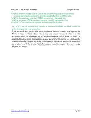 DESCUBRE LA BIBLIA-Nivel Intermedio Evangelio de Lucas
www.descubrelabiblia.org Pág.194
|
Sal 126:2 Entonces nuestra boca se llenó de risa, y nuestra lengua de gritos de alegría;
entonces dijeron entre las naciones: Grandes cosas ha hecho el SEÑOR con ellos.
Sal 126:3 Grandes cosas ha hecho el SEÑOR con nosotros; estamos alegres.
Sal 126:4 Haz volver, SEÑOR, a nuestros cautivos, como las corrientes en el sur.
Sal 126:5 Los que siembran con lágrimas, segarán con gritos de júbilo.
Sal 126:6 El que con lágrimas anda, llevando la semilla de la siembra, en verdad volverá con
gritos de alegría, trayendo sus gavillas.
Si has entendido esta historia y las implicaciones que tiene para tu vida, si el sacrificio del
Mesías el día de hoy ha crecido en valor como nunca antes lo habías entendido en tu vida,
entonces te invito que repitas esta oración del Salmo 126 y que le digas: Señor, haz volver a la
cautividad de Jacob como los arroyos de Neguev, que el desierto florezca por todos aquellos
que fueron llevados cautivos, que se les robó la herencia y que están tratando de alimentarse
de las algarrobas de los cerdos. Haz volver nuestra cautividad, hazlos volver con regocijo,
trayendo sus gavillas.
 