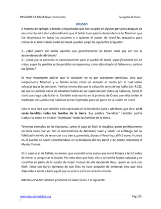 DESCUBRE LA BIBLIA-Nivel Intermedio Evangelio de Lucas
www.descubrelabiblia.org Pág.195
|
EPÍLOGO
A manera de epílogo, y debido a inquietudes que han surgido en algunas personas después de
escuchar de este plan extraordinario que el Señor tuvo para la descendencia de Abraham que
fue dispersada en todas las naciones y a quienes el pastor de Israel les rescataría para
restaurar el tabernáculo caído de David, pueden surgir las siguientes preguntas:
1.- ¿Qué pasará con todos aquellos que genéticamente no tienen nada que ver con la
descendencia de Abraham?
2.- ¿Será que la salvación es exclusivamente para el pueblo de Israel, específicamente las 12
tribus, y que los gentiles están perdidos sin esperanza, como dijo el apóstol Pablo en su carta a
los Efesios?
Es muy importante aclarar que la salvación no es por cuestiones genéticas, sino que
simplemente Abraham y su familia serían como un anzuelo, el medio por el cual serían
salvadas todas las naciones. Yeshúa mismo dijo que la salvación venia de los judíos (Jn. 4:22);
así que la simiente santa de Abraham habría de ser esparcida por todas las naciones, como el
roció que riega toda la tierra. También está escrito en la profecía de Oseas que ellos serían el
medio por el cual muchas naciones serian injertadas para ser parte de la nación de Israel.
Esta es una idea que también está expresada en la bendición dada a Abraham, que dice: en ti
serán benditas todas las familias de la tierra. Esa palabra “benditas” también podría
traducirse como en ti serán “injertadas” todas las familias de la tierra.
Tenemos ejemplos en las Escrituras, como el caso de Ruth la moabita, quien genéticamente
no tenía nada que ver con la descendencia de Abraham, Isaac y Jacob, sin embargo por su
fidelidad y anhelo de renunciar a su tierra, parentela, dioses y filosofías, calificó como incluida
en el pueblo de Israel, convirtiéndose en la bisabuela del rey David y de donde descendió el
Mesías Yeshúa.
Otro caso es el de Rahab, la ramera, que escondió a los espías que envió Moisés a Jericó antes
de entrar a conquistar la ciudad. Por esta obra que hizo, ella y su familia fueron salvadas y se
convirtió en parte de la nación de Israel. Incluso de ella desciende Booz, quien se casó con
Ruth. Estos son claros ejemplos de que Dios no hace acepción de personas, sino que está
dispuesto a salvar a todo aquel que se acerca a él con corazón sincero.
Además el Señor también prometió en Isaías 56:63-7 lo siguiente:
 