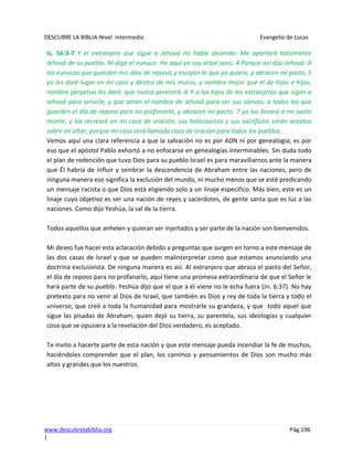 DESCUBRE LA BIBLIA-Nivel Intermedio Evangelio de Lucas
www.descubrelabiblia.org Pág.196
|
Is. 56:3-7 Y el extranjero que sigue a Jehová no hable diciendo: Me apartará totalmente
Jehová de su pueblo. Ni diga el eunuco: He aquí yo soy árbol seco. 4 Porque así dijo Jehová: A
los eunucos que guarden mis días de reposo,y escojan lo que yo quiero, y abracen mi pacto, 5
yo les daré lugar en mi casa y dentro de mis muros, y nombre mejor que el de hijos e hijas;
nombre perpetuo les daré, que nunca perecerá. 6 Y a los hijos de los extranjeros que sigan a
Jehová para servirle, y que amen el nombre de Jehová para ser sus siervos; a todos los que
guarden el día de reposo para no profanarlo, y abracen mi pacto, 7 yo los llevaré a mi santo
monte, y los recrearé en mi casa de oración; sus holocaustos y sus sacrificios serán aceptos
sobre mi altar; porque mi casa será llamada casa de oración para todos los pueblos.
Vemos aquí una clara referencia a que la salvación no es por ADN ni por genealogía; es por
eso que el apóstol Pablo exhortó a no enfocarse en genealogías interminables. Sin duda todo
el plan de redención que tuvo Dios para su pueblo Israel es para maravillarnos ante la manera
que Él habría de influir y sembrar la descendencia de Abraham entre las naciones, pero de
ninguna manera eso significa la exclusión del mundo, ni mucho menos que se esté predicando
un mensaje racista o que Dios está eligiendo solo a un linaje especifico. Más bien, este es un
linaje cuyo objetivo es ser una nación de reyes y sacerdotes, de gente santa que es luz a las
naciones. Como dijo Yeshúa, la sal de la tierra.
Todos aquellos que anhelen y quieran ser injertados y ser parte de la nación son bienvenidos.
Mi deseo fue hacer esta aclaración debido a preguntas que surgen en torno a este mensaje de
las dos casas de Israel y que se pueden malinterpretar como que estamos anunciando una
doctrina exclusivista. De ninguna manera es así. Al extranjero que abraza el pacto del Señor,
el día de reposo para no profanarlo, aquí tiene una promesa extraordinaria de que el Señor le
hará parte de su pueblo. Yeshúa dijo que el que a él viene no le echa fuera (Jn. 6:37). No hay
pretexto para no venir al Dios de Israel, que también es Dios y rey de toda la tierra y todo el
universo; que creó a toda la humanidad para mostrarle su grandeza, y que todo aquel que
sigue las pisadas de Abraham, quien dejó su tierra, su parentela, sus ideologías y cualquier
cosa que se opusiera a la revelación del Dios verdadero, es aceptado.
Te invito a hacerte parte de esta nación y que este mensaje pueda incendiar la fe de muchos,
haciéndoles comprender que el plan, los caminos y pensamientos de Dios son mucho más
altos y grandes que los nuestros.
 