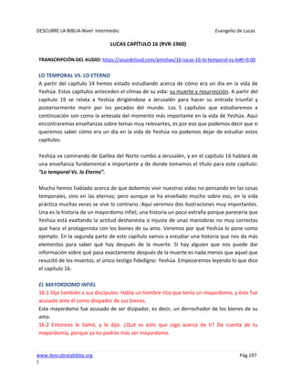 DESCUBRE LA BIBLIA-Nivel Intermedio Evangelio de Lucas
www.descubrelabiblia.org Pág.197
|
LUCAS CAPÍTULO 16 (RVR-1960)
TRANSCRIPCIÓN DEL AUDIO: https://soundcloud.com/amishav/16-lucas-16-lo-temporal-vs-lo#t=0:00
LO TEMPORAL VS. LO ETERNO
A partir del capítulo 14 hemos estado estudiando acerca de cómo era un día en la vida de
Yeshúa. Estos capítulos anteceden el clímax de su vida: su muerte y resurrección. A partir del
capítulo 19 se relata a Yeshúa dirigiéndose a Jerusalén para hacer su entrada triunfal y
posteriormente morir por los pecados del mundo. Los 5 capítulos que estudiaremos a
continuación son como la antesala del momento más importante en la vida de Yeshúa. Aquí
encontraremos enseñanzas sobre temas muy relevantes, es por eso que podemos decir que si
queremos saber cómo era un día en la vida de Yeshúa no podemos dejar de estudiar estos
capítulos.
Yeshúa va caminando de Galilea del Norte rumbo a Jerusalén, y en el capítulo 16 hablará de
una enseñanza fundamental e importante y de donde tomamos el título para este capítulo:
“Lo temporal Vs. lo Eterno”.
Mucho hemos hablado acerca de que debemos vivir nuestras vidas no pensando en las cosas
temporales, sino en las eternas; pero aunque se ha enseñado mucho sobre eso, en la vida
práctica muchas veces se vive lo contrario. Aquí veremos dos ilustraciones muy importantes.
Una es la historia de un mayordomo infiel; una historia un poco extraña porque parecería que
Yeshúa está exaltando la actitud deshonesta o injusta de unas maniobras no muy correctas
que hace el protagonista con los bienes de su amo. Veremos por qué Yeshúa lo pone como
ejemplo. En la segunda parte de este capítulo vamos a estudiar una historia que nos da más
elementos para saber qué hay después de la muerte. Si hay alguien que nos puede dar
información sobre qué pasa exactamente después de la muerte es nada menos que aquel que
resucitó de los muertos, el único testigo fidedigno: Yeshúa. Empezaremos leyendo lo que dice
el capítulo 16.
EL MAYORDOMO INFIEL
16:1 Dijo también a sus discípulos: Había un hombre rico que tenía un mayordomo, y éste fue
acusado ante él como disipador de sus bienes.
Este mayordomo fue acusado de ser disipador, es decir, un derrochador de los bienes de su
amo.
16:2 Entonces le llamó, y le dijo: ¿Qué es esto que oigo acerca de ti? Da cuenta de tu
mayordomía, porque ya no podrás más ser mayordomo.
 
