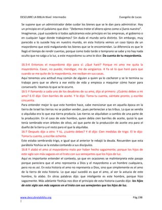 DESCUBRE LA BIBLIA-Nivel Intermedio Evangelio de Lucas
www.descubrelabiblia.org Pág.198
|
Se supone que un administrador debe cuidar los bienes que se le dan para administrar. Hay
un principio en el judaísmo que dice: “Debemos tratar el dinero ajeno como si fuera nuestro”.
Imagínense, ¿qué sucedería si todos aplicáramos este principio en las empresas, el gobierno o
en cualquier lugar donde trabajemos? Sin duda el mundo sería distinto. Sin embargo, muy
parecido a lo sucede hoy en nuestro mundo, en esta historia vemos un caso típico de un
mayordomo que está malgastando los bienes que se le encomiendan. La diferencia es que le
llegó el tiempo de rendir cuentas, porque como todo tarde o temprano se sabe y no hay nada
oculto que no salga a la luz, a este mayordomo su amo le dice: Da cuenta de tu mayordomía.
16:3-4 Entonces el mayordomo dijo para sí: ¿Qué haré? Porque mi amo me quita la
mayordomía. Cavar, no puedo; mendigar, me da vergüenza. 4 Ya sé lo que haré para que
cuando se me quite de la mayordomía, me reciban en sus casas.
Aquí tenemos una actitud muy común de alguien a quien ya lo cacharon y se le termina su
trabajo pero que se aferra a ese estilo de vida y empieza a maquinar cómo hacer para
conservarlo. Veamos lo que se le ocurre.
16:5 Y llamando a cada uno de los deudores de su amo, dijo al primero: ¿Cuánto debes a mi
amo? 6 El dijo: Cien barriles de aceite. Y le dijo: Toma tu cuenta, siéntate pronto, y escribe
cincuenta.
Para entender mejor lo que este hombre hace, cabe mencionar que en aquella época en la
tierra de Israel las tierras no se podían vender, pues pertenecían a las tribus. Lo que se vendía
o alquilaba era lo que esa tierra producía. Las tierras se alquilaban a cambio de una parte de
la producción. En el caso de este hombre, quien debía cien barriles de aceite, quizá lo que
tenía sembrado eran árboles de olivo, así que parte de la producción de aceite era para el
dueño de la tierra y el resto para el que la alquilaba.
16:7 Después dijo a otro: Y tú, ¿cuánto debes? Y él dijo: Cien medidas de trigo. El le dijo:
Toma tu cuenta, y escribe ochenta.
Este estaba sembrando trigo, e igual que al anterior le rebajó la deuda. Recuerden que esta
parábola Yeshúa se la estaba contando a sus discípulos.
16:8 Y alabó el amo al mayordomo malo por haber hecho sagazmente; porque los hijos de
este siglo son más sagaces en el trato con sus semejantes que los hijos de luz.
Aquí es importante entender el contexto, ya que en ocasiones se malinterpreta este pasaje
porque pareciera que el amo representa a Dios y el mayordomo a un hombre cualquiera,
pero no es así. En esta historia el amo no representa a Dios, sino que simplemente es el amo
de la tierra de esta historia. Lo que aquí sucedió es que el amo, al ver la astucia de este
hombre, lo alabo. En otras palabras dijo: que inteligente es este hombre, porque hizo
sagazmente. Más adelante Yeshúa nos dice el principio de esta historia cuando dijo: los hijos
de este siglo son más sagaces en el trato con sus semejantes que los hijos de luz.
 
