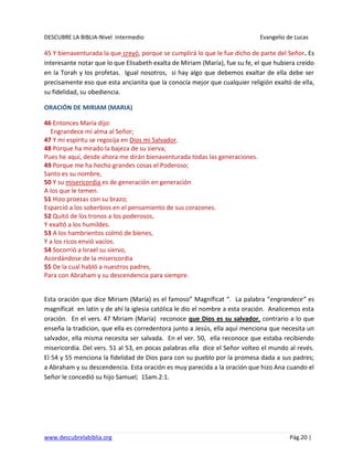 DESCUBRE LA BIBLIA-Nivel Intermedio Evangelio de Lucas
www.descubrelabiblia.org Pág.20 |
45 Y bienaventurada la que creyó, porque se cumplirá lo que le fue dicho de parte del Señor. Es
interesante notar que lo que Elisabeth exalta de Miriam (María), fue su fe, el que hubiera creído
en la Torah y los profetas. Igual nosotros, si hay algo que debemos exaltar de ella debe ser
precisamente eso que esta ancianita que la conocía mejor que cualquier religión exaltó de ella,
su fidelidad, su obediencia.
ORACIÓN DE MIRIAM (MARIA)
46 Entonces María dijo:
Engrandece mi alma al Señor;
47 Y mi espíritu se regocija en Dios mi Salvador.
48 Porque ha mirado la bajeza de su sierva;
Pues he aquí, desde ahora me dirán bienaventurada todas las generaciones.
49 Porque me ha hecho grandes cosas el Poderoso;
Santo es su nombre,
50 Y su misericordia es de generación en generación
A los que le temen.
51 Hizo proezas con su brazo;
Esparció a los soberbios en el pensamiento de sus corazones.
52 Quitó de los tronos a los poderosos,
Y exaltó a los humildes.
53 A los hambrientos colmó de bienes,
Y a los ricos envió vacíos.
54 Socorrió a Israel su siervo,
Acordándose de la misericordia
55 De la cual habló a nuestros padres,
Para con Abraham y su descendencia para siempre.
Esta oración que dice Miriam (María) es el famoso” Magníficat “. La palabra “engrandece” es
magníficat en latín y de ahí la iglesia católica le dio el nombre a esta oración. Analicemos esta
oración. En el vers. 47 Miriam (María) reconoce que Dios es su salvador, contrario a lo que
enseña la tradicion, que ella es corredentora junto a Jesús, ella aquí menciona que necesita un
salvador, ella misma necesita ser salvada. En el ver. 50, ella reconoce que estaba recibiendo
misericordia. Del vers. 51 al 53, en pocas palabras ella dice el Señor volteo el mundo al revés.
El 54 y 55 menciona la fidelidad de Dios para con su pueblo por la promesa dada a sus padres;
a Abraham y su descendencia. Esta oración es muy parecida a la oración que hizo Ana cuando el
Señor le concedió su hijo Samuel; 1Sam.2:1.
 