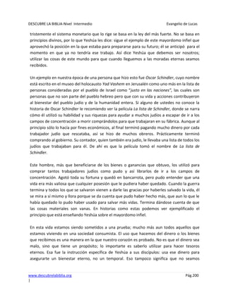 DESCUBRE LA BIBLIA-Nivel Intermedio Evangelio de Lucas
www.descubrelabiblia.org Pág.200
|
tristemente el sistema monetario que lo rige se basa en la ley del más fuerte. No se basa en
principios divinos, por lo que Yeshúa les dice: sigue el ejemplo de este mayordomo infiel que
aprovechó la posición en la que estaba para prepararse para su futuro; él se anticipó para el
momento en que ya no tendría ese trabajo. Así dice Yeshúa que debemos ser nosotros;
utilizar las cosas de este mundo para que cuando lleguemos a las moradas eternas seamos
recibidos.
Un ejemplo en nuestra época de una persona que hizo esto fue Oscar Schindler, cuyo nombre
está escrito en el museo del holocausto Yad Vashem en Jerusalén como uno más en la lista de
personas consideradas por el pueblo de Israel como “justo en las naciones”, las cuales son
personas que no son parte del pueblo hebreo pero que con su vida y acciones contribuyeron
al bienestar del pueblo judío y de la humanidad entera. Si alguno de ustedes no conoce la
historia de Oscar Schindler le recomiendo ver la película La lista de Schindler, donde se narra
cómo él utilizó su habilidad y sus riquezas para ayudar a muchos judíos a escapar de ir a los
campos de concentración a morir comprándolos para que trabajaran en su fábrica. Aunque al
principio sólo lo hacía por fines económicos, al final terminó pagando mucho dinero por cada
trabajador judío que rescataba, así se hizo de muchos obreros. Prácticamente terminó
comprando al gobierno. Su contador, quien también era judío, le llevaba una lista de todos los
judíos que trabajaban para él. De ahí es que la película tomó el nombre de La lista de
Schindler.
Este hombre, más que beneficiarse de los bienes o ganancias que obtuvo, los utilizó para
comprar tantos trabajadores judíos como pudo y así librarlos de ir a los campos de
concentración. Agotó toda su fortuna y quedó en bancarrota, pero pudo entender que una
vida era más valiosa que cualquier posesión que le pudiera haber quedado. Cuando la guerra
termina y todos los que se salvaron vienen a darle las gracias por haberles salvado la vida, él
se mira a sí mismo y llora porque se da cuenta que pudo haber hecho más, que aun lo que le
había quedado lo pudo haber usado para salvar más vidas. Termina dándose cuenta de que
las cosas materiales son vanas. En historias como estas podemos ver ejemplificado el
principio que está enseñando Yeshúa sobre el mayordomo infiel.
En esta vida estamos siendo sometidos a una prueba; mucho más aun todos aquellos que
estamos viviendo en una sociedad consumista. El uso que hacemos del dinero o los bienes
que recibimos es una manera en la que nuestro corazón es probado. No es que el dinero sea
malo, sino que tiene un propósito; lo importarte es saberlo utilizar para hacer tesoros
eternos. Esa fue la instrucción específica de Yeshúa a sus discípulos: usa ese dinero para
asegurarte un bienestar eterno, no un temporal. Eso tampoco significa que no seamos
 