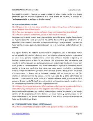DESCUBRE LA BIBLIA-Nivel Intermedio Evangelio de Lucas
www.descubrelabiblia.org Pág.201
|
buenos administradores y que no nos preparemos para el futuro en este mundo, pero si vas a
prepararte para un futuro dale prioridad a tu retiro eterno. En resumen, el principio es:
“utiliza tu condición actual para tu destino eterno”.
LA FIDELIDAD PUESTA A PRUEBA
16:10 El que es fiel en lo muy poco, también en lo más es fiel; y el que en lo muy poco es
injusto, también en lo más es injusto.
16:11 Pues si en las riquezas injustas no fuisteis fieles, ¿quién os confiará lo verdadero?
16:12 Y si en lo ajeno no fuisteis fieles, ¿quién os dará lo que es vuestro?
Como ya mencionamos, en esta vida estamos siendo sometidos a una prueba. Dependiendo
de nuestra respuesta a eso que aquí se nos confía dependerá lo que recibiremos en la
eternidad. Estamos siendo sometidos a una prueba de fuego, y esta prueba es: ¿qué vamos a
hacer con los recursos que estamos recibiendo? Esa es la manera de probar el corazón del
hombre.
Hay algunas maneras de probar la espiritualidad de una persona. Una es a través de evaluar
en qué gasta los dos recursos más importantes que tenemos: el tiempo y dinero. Una manera
de saber si una persona verdaderamente teme y ama a Dios es mirando su agenda y sus
finanzas; cuánto tiempo le dedica a las cosas de Dios y cuánto es para las cosas de este
mundo. En las finanzas, ¿en que gasta sus ingresos, en cosas temporales de este mundo o en
cosas que están siendo sembradas para la eternidad? Yeshúa dijo que no hiciéramos tesoros
aquí en la tierra, sino en el cielo. Una manera de hacer tesoros en el cielo es invirtiendo
nuestro tiempo correctamente y nuestro dinero en cosas eternas. Hoy que estás estudiando
sobre este tema, es bueno que te detengas y evalúes qué tan temeroso eres de Dios
analizando conscientemente tu agenda. ¿Cómo vives cada día y cómo administras tus
finanzas? ¿Cuántos minutos, horas y días de la semana dedicas al Señor, y cuanto a las cosas
pasajeras de este mundo? En tus finanzas, ¿cuánto de tus ingresos son usados para invertir en
las cosas eternas y cuánto es usado para tus propios deleites?
16:13 Ningún siervo puede servir a dos señores; porque o aborrecerá al uno y amará al otro, o
estimará al uno y menospreciará al otro. No podéis servir a Dios y a las riquezas.
Es contundente la manera en que concluye esta enseñanza. Lo que Yeshúa dice es: no puedes
caminar en dos direcciones al mismo tiempo. Las cosas eternas y las temporales van en
direcciones opuestas, así que en un momento de tu vida tendrás que tomar la decisión de
hacia qué dirección te vas dirigir.
LA VERDERA MOTIVACIÓN DE LOS LÍDERES AVAROS
16:14 Y oían también todas estas cosas los fariseos, que eran avaros, y se burlaban de él.
 