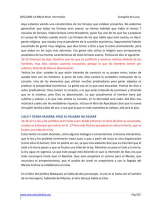 DESCUBRE LA BIBLIA-Nivel Intermedio Evangelio de Lucas
www.descubrelabiblia.org Pág.202
|
Aquí estamos viendo una característica de los fariseos que estaban presentes. No podemos
generalizar que todos los fariseos eran avaros; ya hemos hablado que había al menos 7
escuelas de fariseos. Había fariseos como Nicodemo, quien fue uno de los que fue a preparar
el cuerpo de Yeshúa cuando murió. Los fariseos de los que habla aquí eran avaros, es decir,
gente religiosa que estaba muy al pendiente de la cuestión económica. Seguramente habrán
escuchado de gente muy religiosa, que dice temer a Dios y que lo están promoviendo, pero
que andan en los lujos más extremos. Esa gente sólo utiliza la religión para enriquecerse,
poseedora de las mismas características de estos fariseos avaros. Yeshúa les dice el siguiente.
16:15 Entonces les dijo: Vosotros sois los que os justificáis a vosotros mismos delante de los
hombres; mas Dios conoce vuestros corazones; porque lo que los hombres tienen por
sublime, delante de Dios es abominación.
Yeshúa les dice: ustedes lo que están tratando de construir es su propio reino; tratan de
quedar bien con los hombres. A pesar de esto, Dios conoce la verdadera motivación de tu
corazón. Uno de los elementos que utilizan muchos predicadores para ganar adeptos es
predicar la prosperidad económica. La gente eso es lo que está buscando. Yeshúa les dice a
estos predicadores: Dios conoce tu corazón, y lo que estás tratando de promover y diciendo
que es lo máximo, ante Dios es abominación. Lo que actualmente el hombre tiene por
sublime y valioso, y lo que más anhela su corazón, en la eternidad será nada; allá Dios nos
mostrará cuales son las verdaderas riquezas. Incluso el libro de Apocalipsis dice que la nueva
Jerusalén tendrá calles de oro, o sea que lo que en este momento es valioso, allá será el piso.
CIELO Y TIERRA PASARÁN, PERO SU PALABRA NO PASARÁ
16:16-17 La ley y los profetas eran hasta Juan; desde entonces el reino de Dios es anunciado,
y todos se esfuerzan por entrar en él. 17 Pero más fácil es que pasen el cielo y la tierra, que se
frustre una tilde de la ley.
Estos textos no están diciendo, como algunos teólogos o comentaristas cristianos interpretan,
que la ley y los profetas terminaron hasta Juan; y que a partir de Jesús es otra dispensación
(como ellos le llaman). Esto no podría ser así, ya que más adelante dice que es más fácil que el
cielo y la tierra pasen a que se frustre una tilde de la ley. Mientras no pase el cielo y la tierra,
la ley sigue en vigencia. Lo que este pasaje está diciendo es que la intención de Dios era que
todo concluyera hasta Juan el Bautista. Que Juan preparara el camino para el Mesías, que
anunciara el arrepentimiento, que el pueblo de Israel se arrepintiera y con la llegada del
Mesías Yeshúa se estableciera el reino.
En el libro del profeta Malaquías se habla de dos personajes. A uno se le llama con el nombre
de mi mensajero, hablando del Mesías; el otro del que habla es Elías.
 