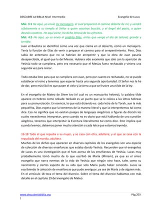 DESCUBRE LA BIBLIA-Nivel Intermedio Evangelio de Lucas
www.descubrelabiblia.org Pág.203
|
Mal. 3:1 He aquí, yo envío mi mensajero, el cual preparará el camino delante de mí; y vendrá
súbitamente a su templo el Señor a quien vosotros buscáis, y el ángel del pacto, a quien
deseáis vosotros. He aquí viene, ha dicho Jehová de los ejércitos.
Mal. 4:5 He aquí, yo os envío el profeta Elías, antes que venga el día de Jehová, grande y
terrible.
Juan el Bautista se identificó como una voz que clama en el desierto, como un mensajero.
Tenía la función de Elías de venir a preparar el camino para el arrepentimiento. Pero, Dios
sabía de antemano que no se habrían de arrepentir y que la obra de Juan pasaría
desapercibida, al igual que la del Mesías. Hubiera sido excelente que sólo con la aparición de
Yeshúa todo se cumpliera, pero era necesario que el Mesías fuera rechazado y viniera una
segunda vez para reinar.
Todo estaba listo para que se cumpliera con Juan, pero por cuanto es rechazado, no se puede
establecer el reino y tenemos que esperar hasta una segunda oportunidad. El Señor nos la ha
de dar, pero más fácil es que pasen el cielo y la tierra a que se frustre una tilde de la ley.
En el evangelio de Mateo de Shem tov (el cual es un manuscrito hebreo), la palabra tilde
aparece en hebreo como nekuda. Nekuda es un punto que se le coloca a las letras hebreas
para su pronunciación. En esencia, lo que está diciendo es: cada letra de la Torah, aun la más
pequeñita, Dios espera que la tomemos de la manera literal y que la interpretemos tal como
dice. Eso no significa que no existan pasajes de lenguajes alegóricos o figuras de dicción los
cuales necesitemos interpretar, pero cuando no es obvio que está hablando de una cuestión
alegórica, tenemos que interpretar la Escritura literalmente tal como dice. Esto implica que
cuando leemos, debemos poner mucha atención a cada letra que estamos leyendo.
16:18 Todo el que repudia a su mujer, y se casa con otra, adultera; y el que se casa con la
repudiada del marido, adultera.
Muchos de los dichos que aparecen en diversos capítulos de los evangelios son una especie
de colección de diversas enseñanzas que estaba dando Yeshúa. Recuerden que el evangelios
de Lucas es una investigación que el hizo acerca de las enseñanzas de Yeshúa. Lucas muy
probablemente tomó mucho de lo que escribió de María (Miriam), ya que es el único
evangelio que narra eventos de la vida de Yeshúa que ningún otro hace, tales como su
nacimiento y ciertos aspecto de su vida que solo María pudo haber conocido. Lucas va
escribiendo la colección de enseñanzas que pudo averiguar, ya sea de María o de alguien más.
En el versículo 18 toca el tema del divorcio. Sobre el tema del divorcio hablamos con más
detalle en el capítulo 19 del evangelio de Mateo.
 